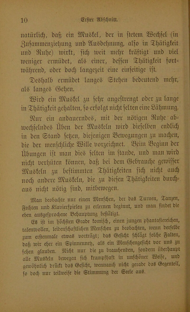 natiirlid), bafs ein ÜUhtSM, ber in ftetem 9Bec£)fet (in ßnfammenjietjung unb 9tuSbet)nuug, alfo in Xljätigfeit itnb 9iul)e) mirft, fid; meit meljr fräftigt unb Diel weniger ermübet, als einer, beffen £()ätigfeit fort* mciljrenb, ober boct) tangegeit eine cinfeitige ift. fDeSljalb ermübet langes ©tcljeu bebcutcnb mefjr, als langes ©el)en. SSirb ein 9ftuSfeI 31t fcfjr angeftrengt ober 311 lange in Sljätigleit gehalten, fo erfolgt nidjt feiten eine Öäljiuung. ÜJhtr ein anbauernbeS, mit ber nötigen 9iul)c ab* mecljfclubeS Üben ber iHhiSfeln mirb bicfelbcn eitbliclj in ben ©taub felgen, biejenigen SBemeguugcn 51t madjen, bie ber menfcljliclje 2Bille oorget^net. 33eim beginn ber Übungen ift man bicS feiten im ftanbe, unb man mirb nidft ocrljütcu fönncit, baf3 bei bem ©ebrauelje gemiffer SJcuSfeln 31t beftimmten SCfjätigfeiten fiel) nidjt audj nodj anbere 9)htSfeln, bie 31t biefen Xljätigfciten burdf* aitS nidjt nötig finb, mitberoegen. 3Jjan beoßac^te nur einen üDtenfdjeu, ber ba8 Surncn, Kanjen, gelten nnb Ätabicrfpicteu 31t erlernen Beginnt, unb man finbet bie eben auSgefprodjcnc 23cfjauptung beftätigt. SS ift im Tjöcbftcn ©rabe tomifdj, einen jungen pfiantafiereid&en, tatentbollen, tcibcnf^aftticbcn 2)tcnfdien 31t beobachten, menn berfetbe jum erftenmate ctroaS borträgt; baS ©efidjt ferlägt folcbe galten, baff mir el)cr ein ©pinnciutcp, atS ein SDicnfc^cngcfic^t bor unS .311 fct;en gtauben. 9iitf)t nur bie 311 biaudjcuben, fonbern überhaupt aUc SütuSteln bcmcgcit fiel) frampf&aft in itnfcbüucr SBtife, unb geibütmticb bviirft baS ©efidjt, mcnnaiub nicht gcrabc baS ©egenteil, fo boeb nur teitmeife bie (Stimmung ber (Seele aus.