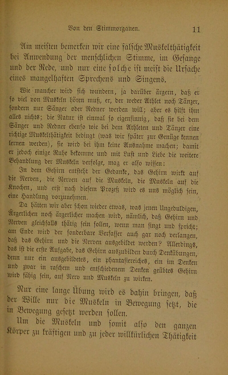 5(m mciftcn bcntcrfcn wir eine fcilfc^e 9J?u§feltl)ätig!e'it bei Slnwenbuitg ber menfcfjlicfyen «Stimme, im ©efattge unb ber Dtcbc, unb nur eine folcfjc ift meift bie Urfaclje eines mangelhaften SpredjenS unb SingenS. SBie mancher wirb fiel; wunbent, ja bavüüer ärgern, bafj er fo biel ben ttRttgFcln hören muß, er, ber Weber 2lthlct noch STänger, jonbern nur ©änger ober 9iebner Werben Witt; aber eg pft ilmt atteß nichts; bie 9tatur ift einmal fo cigcnfinnig, baff fie bei betn Sänger unb 9iebner ebenfo Wie bei betn Slthleten unb Sä^er eine richtige fDluSWtfjätigFeit bebingt (Wag wir fpäter 3m- ©enüge Fennen lernen Werben), fie Wirb bei itjm Feine 9lttSnaljme machen; bamit er jebod) einige 9tul>e beFomme unb mit Stuft unb Siebe bie weitere SSefjanblung ber ÜDtitgFeln berfolge, mag er aFfo wiffen: 3n betn ©ehirn entfielt ber ©ebanFe, bag ©eljirn wirFt auf bie Serben, bie gerben auf bie äRuSFeln, bie StugFeln auf bie Änochen, unb erft nad) biefern ifJrojejj wirb eg uttS möglich fein, eine §anblung borsuneljmcn. .. ®a $Stt£n toi* aber fchon Wiebcr etwas, Wag jenen Ungebulbigen, Slrgerlicfjen noch ärgerlicher machen wirb, nämlich, baß ©el;irn unb Serben gleichfattg tljätig fein fottett, Wenn matt fingt unb fyridht- <mi ©nbe wirb ber fonberbare «erfaffer auch gar noch bertangen' baf3 bag ©ehirn unb bie Serben auggebilbet Werben? 2ltterbinqg, bag ift bie erftc Aufgabe, bag ©ehirn augjubilben bnreh ScnFübungen, benn nur ein auggebilbeteg, ein bhantafiereicheg, ein int ®enFett nnb gwar tn rafchcm unb entliehenem ScttFen geiibteg ©ebirn to,tb fähig fein, auf 9?crb unb SFKnSFeln 311 wirFen. Mur eine lange Übung wirb e§ baljin bringen, bau ber mik nur bie afaröfeln in SeWegung fefct, bie tu Bewegung gefegt Werben füllen. Um btc SMuSfeln unb formt alfo ben gangen Körper gu fräftigen unb gu jeber WiOfürlidjeu Sljcitigfeit
