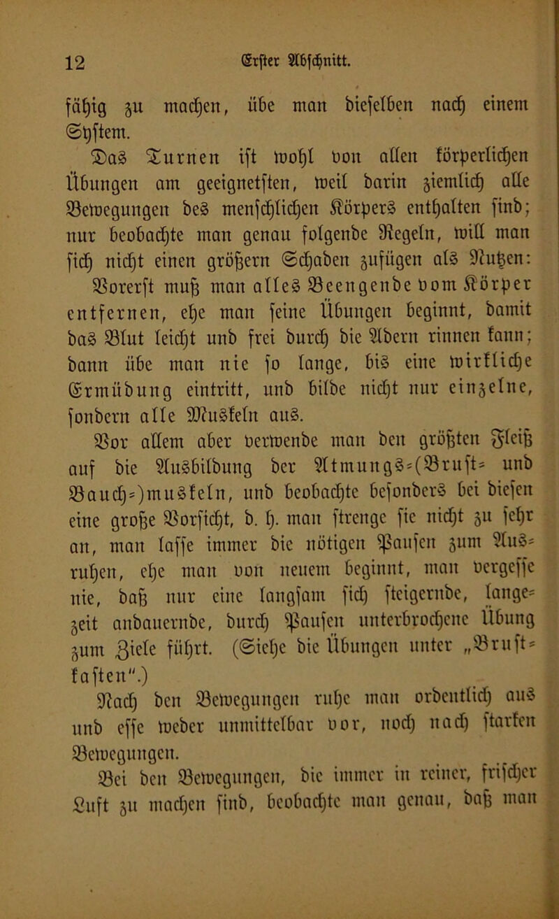 fäfjtg 51t machen, übe man biefelben nach einem ©Aftern. 2)a3 turnen ift toofjl Don allen förderlichen Übungen am geeignetften, loeil barin ziemlich alle Setuegungen be§ menfd)lid)en Körpers enthalten finb; nur beobachte man genau folgenbe Regeln, toill man fidj nid)t einen großem ©djaben gufügen al§ duften: SSorerft muh man atle§ Söeengenbe Dom Körper entfernen, epe mau feine Übungen beginnt, bamit ba§ Stut leidjt unb frei burdj bie SIbern rinnen fann; bann übe man nie fo lange, bis eine mirflidje (grmübung eintritt, unb bilbe nicht nur einzelne, fonbern alle 9J?u§!eln au§. SSor allem aber Dertoenbe man ben größten B'leijs auf bie üluäbilbung ber 9ltmung£*(®ruÜ5 unb §8auchs)nut§fetn, unb beobachte befonber» bei biefen eine grohe SBorfidjt, b. lj- man ftrenge fte nidjt 51t fehr an, man laffe immer bie nötigen Raufen 511m 2lu§* rul)en, ehe mau dou neuem beginnt, man Dcrgeffc nie, bah nur eine langfam fid) fteigernbe, langem §eit anbauernbe, burd) Raufen unterbrochene Übung ^um ßiele führt, (©ieljc bie Übungen unter „©ruft* faften.) 9?adj ben Setoegungen ruljc man orbcntlid) au§ unb effe tueber unmittelbar Dor, nod) nad) ftarfen Söeiücgungen. 93ei ben SBefoegungen, bie immer in reiner, frifdjer ßuft 51t machen finb, beobachte man genau, bah man