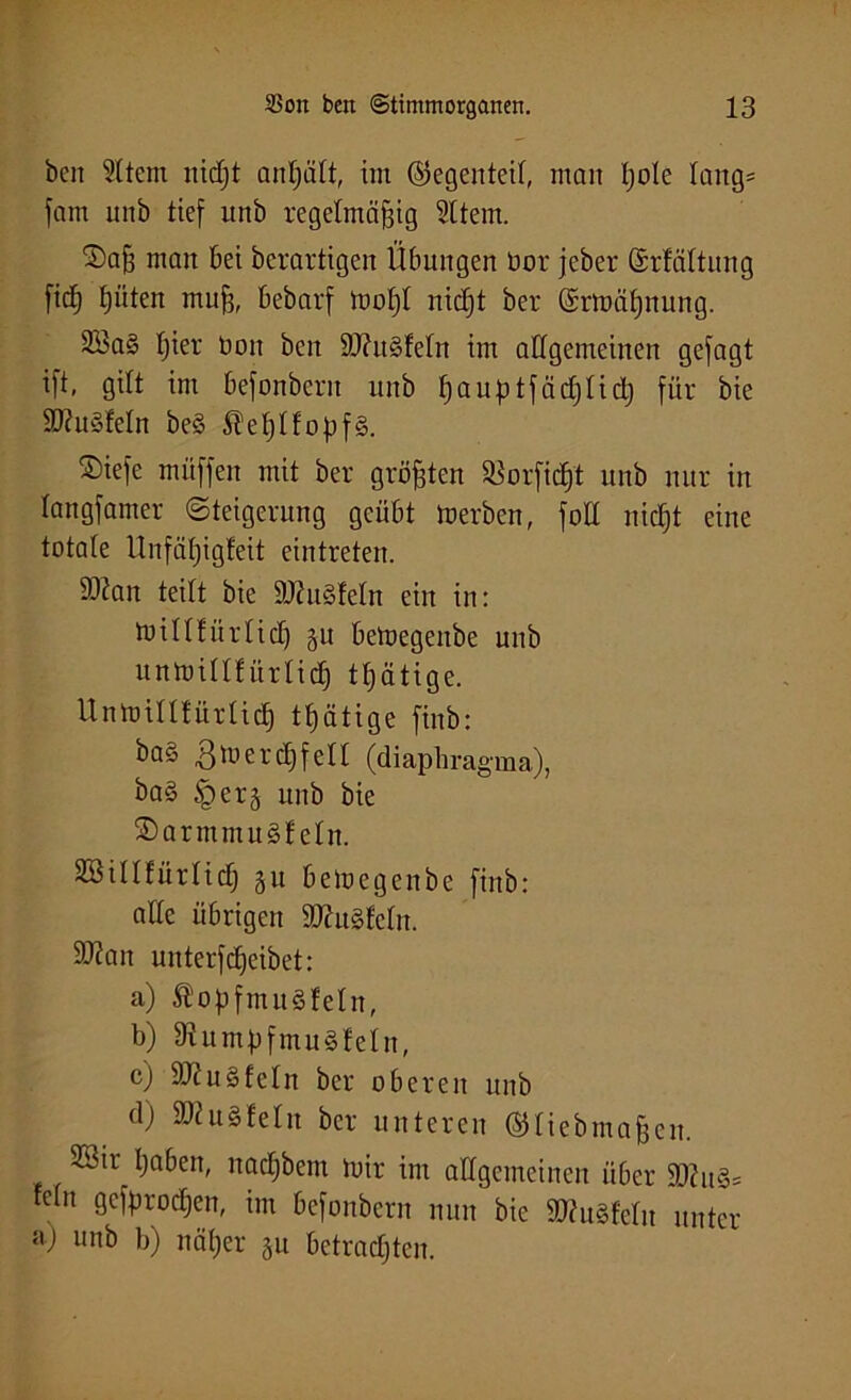beit 9ltem ttidjt antjalt, im (Gegenteil, matt l;o!e lang= fam uitb tief unb regelmäßig 2ltem. 2)aß man bei bcrartigeit Übungen bor jeber Srfältuiig ficß |üten muß, bebarf mo|l nicfjt ber (£rmä|ttung. SBa§ |ier boit ben 9J?u§feln im allgemeinen gejagt ijt, gilt im befonbcnt unb |auptfäd)lid) für bie S^uSfeln be§ 5lef)lfopf§. ®iefe muffen mit ber größten &'orfic|t unb nur in langfamer Steigerung geübt »erben, fall nidjt eine totale Unfä|igfeit eintreteit. 93?an teilt bie 3J?u3fcln ein in: millfitrlid) gu betoegenbe unb unmillf ürlidj t|ätige. Unmillfürltc| tßätige finb: ba§ 3»erd]feil (diaphra gma), ba§ <perg unb bie SDarmmugfeln. SBillfürlidj gu betoegenbe finb: alle übrigen 3Jht§feln. 3J?an unterfdjeibet: a) ÄopfmuSfeln, b) 9tumpfmu§fetn, c) äftuSfeln ber oberen unb cl) 3)1 u§fein ber unteren ©liebmaßen. SBtr |aben, nadjbem mir im allgemeinen über 3ttu3= ein gcfproc|en, im befonbcnt nun bie SftuSfeln unter aj unb b) nä|er gu betradjten.