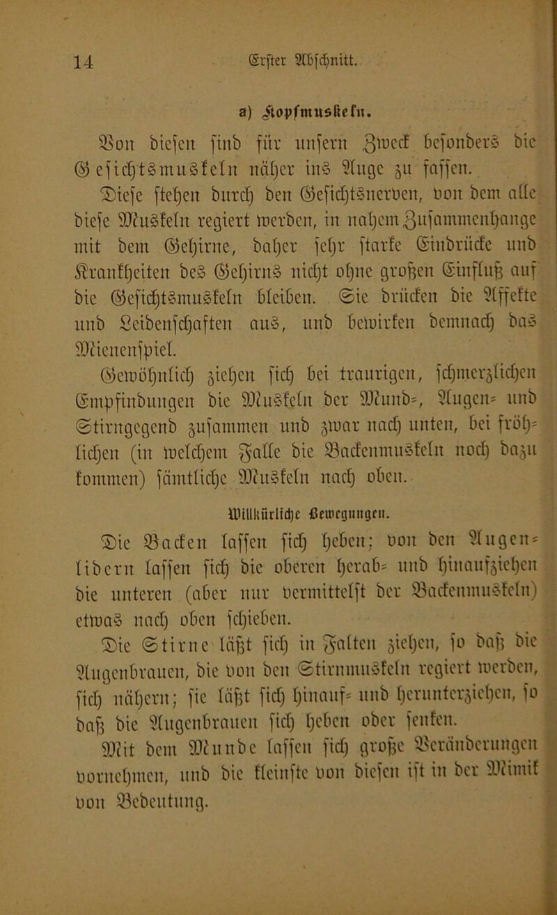 a) /topfmttsücfji. SSon bicfen finb für unfern 3tucd bcfonberS bic @ efid)t§mu§!efn ncif)er in§ Auge ju faffen. SDiefe [teilen bitrcf) beit ©efidftSiterOen, Ooit bent affe biefe 9Jht§fc(n regiert tuerbcn, in nafjcinßufammcnfjange mit bent ©efjirne, bafjer fefjr ftarfe ©inbrüdc unb flran^eiten bcS ©eljirnS nicfjt offne großen ©ittffufj auf bic ©eficfjt§mu§Mtt bleiben, ©ic briicfeit bie Affcfte unb Scibenfdfaften au§, unb bcmirfeu bemnadj bae> '’Dücnenfpief. ©emöfjnfidj jictjeu fid) bei traurigen, fcfymeräfidjcit (Smpfinbuitgeit bic iüiuSfefit ber 9Jtunb=, Augeit= unb ©tirugcgenb jufammen unb gtoar nad) unten, bei fri)f)= fidjett (in tuddjcm $'a((e bie SfadenmuSfefn itod) baju fomrnen) fcinttlidje SftuSfefn nad) oben. UHIIkiirlidjc ßctucgiiiigcn. ©ic Jadeit faffen fid) fjebcit; tum beit Attgett- libern faffen ficf) bic oberen I;erab* nnb f)inauf§iel)cn bie unteren (aber nur ocrmittcfft ber 93adctiiitn*fcfit) ettoa§ nad) oben fcfjiebeit. ©ie ©time fäfst fid) in galten sieben, fo baff bic Augenbrauen, bie tum beit ©tirniuuSfcfn regiert roerben, fid) nätjern; fic fäf3t fid) hinauf* nnb tjeruntcraicljcn, fo baff bic Augenbrauen ficf) l)cbcn ober fenfen. 9)üt bent SJhtnbe faffen fid) grojfc SSeränöerungcn Ooruef)iiieu, unb bie ffeinftc Ooit biefcn ift in ber 9)(intif Don SScbentung.