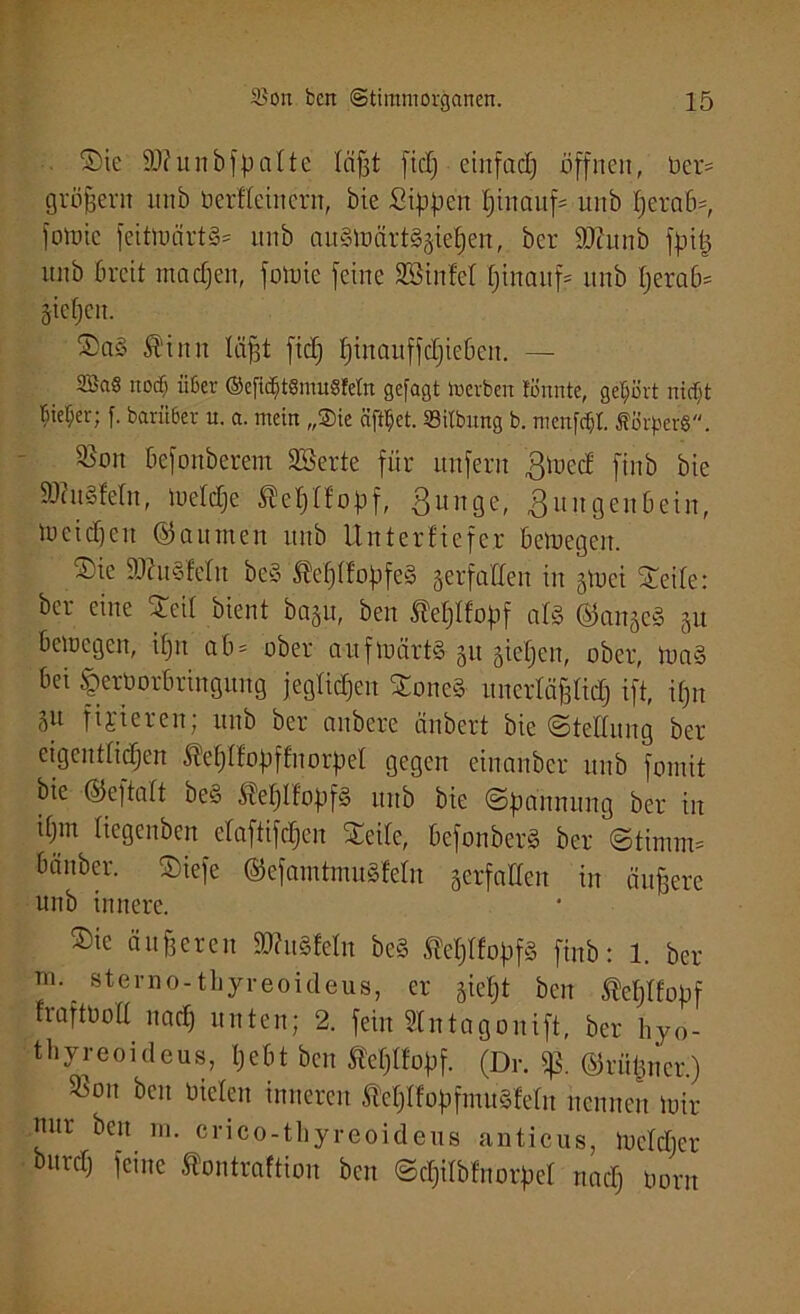 Sie SO?unbfpatte läßt fiel; einfad) öffnen, bei-' großem unb Dertteinern, öie Sippen pinauf* unb perab*, fowic feittuärtS* unb auSWärtSgiepen, ber 9Jcunb fpi$ unb breit rnaepen, fowie feine SBinfet pinauf? unb perab* fiepen. Sa§ St'init läßt fid) pinauffdpieben. — 2Ba§ itocf; iißer ©ej”u§t8mu8Mn gefagt Werben tonnte, gehört nirf)t Bieter; f. barüßer u. a. mein „Sie äfttjet. ©itbnng b. menfd&l Äörperg. S5on befottberem SBerte für unfern Zwed ftnb bie SWuSfeln, Wetdje Äeplfopf, Zunge, Zungenbein, Weid)eit ©aumen unb Unterkiefer bewegen. Sie 5D?u§feIn be§ ®eß(f'opfe§ gerfatfen in gtüei Seite: ber eine Seit bient bagu, ben Äeplfopf als ©angeS gu bewegen, ipn ab* ober aufwärts 51t giepen, ober, Wa§ bei tperDorbringung jegtiepen SoneS- unertäßtiep ift, ißn 5U fixieren; unb ber anbere änbert bie (Stellung ber eigenttiepen Äeptfopffnorpel gegen einanber unb fomit bie ©eftart be§ ^eptfopfS unb bie Spannung ber in ipm tiegenben etaftifepen Seite, befonberS ber Stimm* bauber. Siefe ©efamtmuSfeln verfallen in äußere unb innere. Sie äußeren äRuSfeln beS teptfopfs ftnb: 1. ber m. sterno-tliyreoideus, er giept ben Äeptfopf rraftDolt naep unten; 2. fein Stntagouift, ber hyo- thyreoideus, pebt ben fteptfopf. (Dr. ©rüpner.) ^on ben Dielen inneren ’ßeptfopfmuSJetu nennen wir nur ben m. crico-thyreoideus anticus, Wctcper burd) feine Äontraftion ben Scpitbfnorpet nad) Dorn