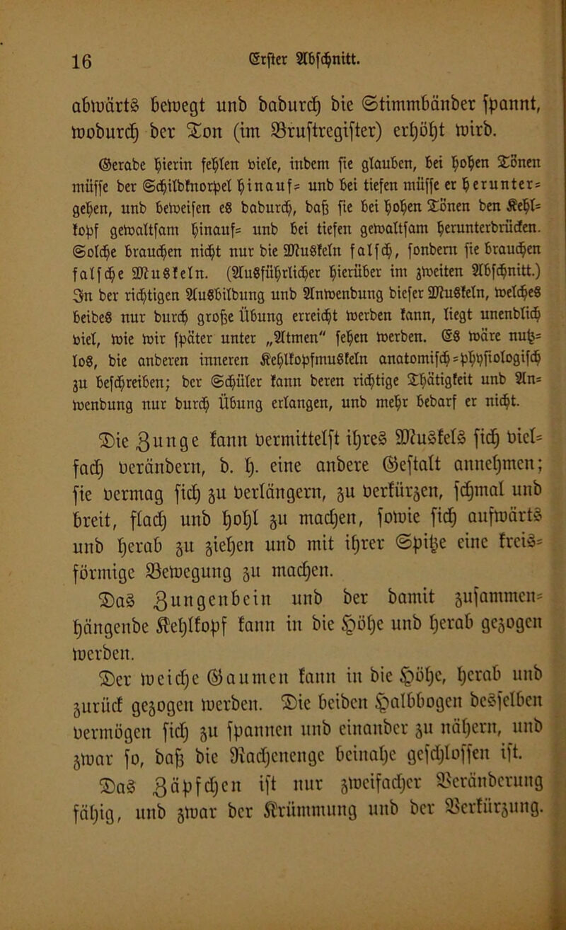 abtoürtS beloegt unb babnrd) bie ©timmbänber fpannt, mobitrcf) ber 5Eon (im Söiuftregifter) erf)ö£)t toirb. ©erabe hierin festen biete, inbem fie glauben, bei Bofjen £onen müffe ber ©cfjitbfnotpet hinauf5 unb bei tiefen muffe er^erunter* gelten, unb betueifen e8 baburd), baft fte bei tmtjen Sönen ben Jofjf getoaUfam t)inauf= unb bei tiefen gemaltfarn fjerunterbrücfen. (Solche braunen nidjt nur bie SDtuSletn f a l f d;, fonbern fie braunen fatfdje ÜRuSfeln. (2tu8fütjrlidjer hierüber im jmeiten 2Ibfc$nitt.) 3n ber richtigen StuSbilbung unb Stntoenbung biefer 5D?uStetn, meines beibeö nur bnrcf) große Übung erreicht merben fann, liegt unenblit^ toiet, mie mir fpätcr unter „SItmen fetjen merben. @8 märe nufj= to8, bie anberen inneren Äet)ltof)fmu8feIn anatomifdj^tyfiotogifdj ju befdjreiben; ber ©d^üter !ann beren richtige Jbätigteit unb 2tn= menbung nur burdj Übung erbangen, unb mein bebarf er nit^t. SDie Zunge !amt üermittefft if)re§ 3Kuäfef§ fid) t)iel= fad) öeränbern, b. I). eine anbere ©eftalt annefjmen; fie öerrnag fid) ju berfängern, §u toertürjen, fdjmal unb breit, ftad) unb f)of)t ju ntad)en, fotoie fid^ anfmärtS unb fjerab 31t §ief)en unb mit if|rer ©pifce eine frci3= förmige Setuegung §u machen. ©a§ Zungenbein unb ber bamit sufammen* l)ängcnbe Äefjlfopf fann in bie §öf)e unb tjerab gesogen merben. ©er meid)e ©a unten fann in bie §öt)c, f)crab unb Sitrüd gesogen merbeit. ®te beiben Halbbogen beleihen Oermögen fid) so fpamten unb cinanbcr su nähern, unb Siüar fo, baff bie SRadjenenge beinahe gcfdjloffen ift. Z ä p f d) c n ift nur smeifacfjer SSeränberung fatjig, unb smar ber Krümmung unb ber Skrfürsung.