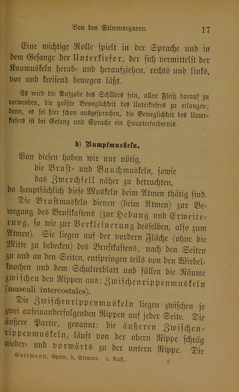 ©ine micfjtige Me foiett in ber @prac§e itnb in bem ©efange ber Unterliefer, ber ficfj öermittefft ber $aumu§fetn ßeraB* nnb heraufeietjen, rechte itnb rinfS, bor nnb freifenb Belegen läßt. 08 toirb bie Aufgabe beS ©Ritters fein, atfcn greife bavauf 311 bertoenbcn, bie größte 33etoeglicf)feit be« UnterKefer« ju erlangen; benn, cS fei ßicr fcf>on auögefpro^en, bie 23eh>egficßfeit be§ Unter* liefert i|t bei ©efang nnb ©pracEje ein §aupterforberni§. b) gtumpfiuusficrn. S5on biefen tjaBen mir nur nötig, bie ©ruft* nnb ©aud&muSfetn, fotoie b°^ Btoercfjfett näß er §u Betrachten, ba l;auptfäcf)ticf) biefe äKuäfetn Beim Sttmen tßätig fiub. ®ie ©ruftmu§fetn bienen (Beim Stirnen) gur ©c* meguug be§ ©ruftfaften§ (gur§eBung nnb (Srtueite* rung, fo mie gur ©erfteinerung beSfel&en, atfo gum 3ttmen). ©te liegen auf ber öorbern gtäcße (otjne bie SSittte gu Bebecfen) be§ ©ruftfafteuS, nactj ben ©eiten f l,nb an bcn @eiteiB entfßringen teits Don ben SBirBet* fiioctjen nnb bem ©cßutterBtatt nnb fütten bie ©äume |hnfd£)en bcn ©tßßen aitS: gnnfcßenrißßenmuSfetn (musculi intercostales). ®ie Bmifcßenri^cnmuSfctn Hegen gmifcBcn ie ff öafeinanberfotgenben %ßen auf jeber ©eite. Sic °. cre Partie, genannt: bie äußeren ßmifcfien* riBpenmugfetn, tauft Don ber obern ©imm fcfiräa «teber* unb öormärt§ gu ber untern %j,e. Sie ©uttmann, ©tjmit. fe. (Stimme. 5. stuft. 2