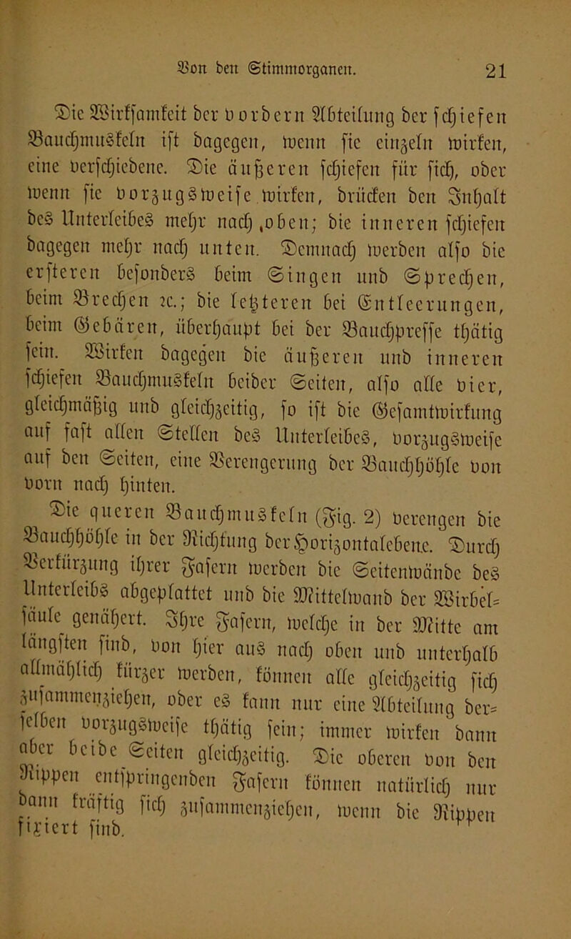 ®ie SEBirffamleit ber borbern Slbteilung ber fcf;iefen VaudjnutSfcln i[t bagegen, toeun fic einzeln toirfen, eine berfdjiebene. ©ie änderen fc£)tefen für fiel), ober loenn fie borsugStoeife .toirfen, brüefen ben Snfjalt be§ Unterleibes meljr nadj .oben; bie inneren fdjiefett bagegen meljr nadj unten, ©cmnadj toerben alfo bie erjteren befonbcrS beim ©ingen unb ©predjen, beim Vredjen 2c.; bie letzteren bei (Entleerungen, beim ©ebären, überhaupt bei ber Vaudjpreffe ttjätig fein, äbirfen bagegett bie äußeren unb inneren fdjiefen VaudjmuSfeln beiber ©eiten, alfo alle bi er, gleichmäßig unb gleichseitig, fo ift bie ©efamttoirfung auf faft allen stellen beS Unterleibes, borsugStoeife auf ben ©eiten, eine Verengerung ber Vaudjljöljlc Don boru nadj hinten. ®ie queren VaudjnutSfclu (gig. 2) berengen bie Vaucljhöfjle in ber Vidjfung ber^origontalebenje. ©urdj Verfärbung iljrer fffafent toerben bie ©eitentoänbe beS Unterleibs abgeplattet unb bie SWittelloanb ber SSirbeU faule^ genähert. Sßre gafern, locldje in ber dritte am längften finb, bon fjier aus nadj oben unb unterhalb allmählich fürder toerben, fönneit alle glcidjseitig ftdj Sufammensieljen, ober eS fann nur eine Abteilung ber* leiben borsugStoeife ttjätig fein; immer toirfen bann aber bcibc ©eiten gleichseitig. $ic oberen bon ben Juppen entfpringenben gaferu fönnen natürlich nur bann frafttg fiep sufammensieljen, tueun bie Vippeu TU'tert finb. r