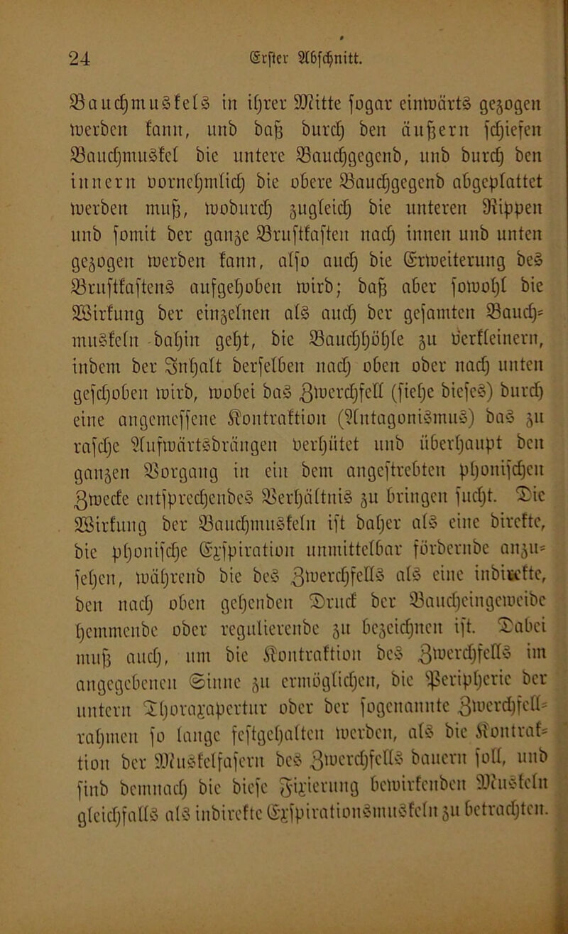 Saucpmulfell in iprer ÜDiitte fogar einmärtl gezogen in erben famt, unb bafj burep ben äußern fdfiefen SaucpmulM bic untere Saudjgegcnb, unb burcf; ben iitucrn üornepmlicp bie obere 93aud;gcgenb abgeplattet tucrbeit muff, Vooburcf) gugfeid; bie unteren Rippen unb fornit ber gange Sruftfaften it ad) innen unb unten gezogen luerbeit fann, affo and) bie ©rtoeiterung bei Sruftfaftenl aufgehoben luirb; bap aber fomopl bie SBirfung ber eingefnen all and) ber gefaulten Saud)' mulfefn bapin gept, bie Saudppöpfe 51t Perfleinern, inbem ber Snpalt berfefbeit nad) oben ober nad) unten gehoben mirb, loobei bal 3mcrd)felt (fiepe biefel) burd) eine angemeffene Stoutrattion (Wutagonilmitl) bal gu rafd)e idufwärtlbrängen oerpiitet unb iiberpaupt ben gangen Sorgaug in eilt beut angeftrebten pponifcfjen ßvoede cntfpredjenbey Serpältni! gu bringen fuept. £ic SBirfung ber Saucpmitlfeht ift baper all eine birefte, bic pponifdje (Sgfpiration unmittelbar förbernbe angu* fepeu, mäprenb bie bei ßtuercpfelll all eine inbiudtc, ben naep oben gepenben iDrud ber Sauepeingeroeibe pemmeube ober regulierenbe gu begeicpneit ift. ©aber muff and), um bic lontraftion bei .ßroercpfdll un angegebenen (Sinne gu ermögtiepen, bic ißeripperic ber untern Sporappertur ober ber fogenannte ßroercpfeH* rapmen fo lange feftgcpalteu roerben, all bie Äontraf* tioit ber SUhtlMfafern bei 3mcrd)fedl bauern fott, unb finb bemnad) bie biefc g-ii'ieritng beroirfeuben Sftultclit gleidjfalll all inbirefte ©jfpirationlmuSfcln gu betraepten.