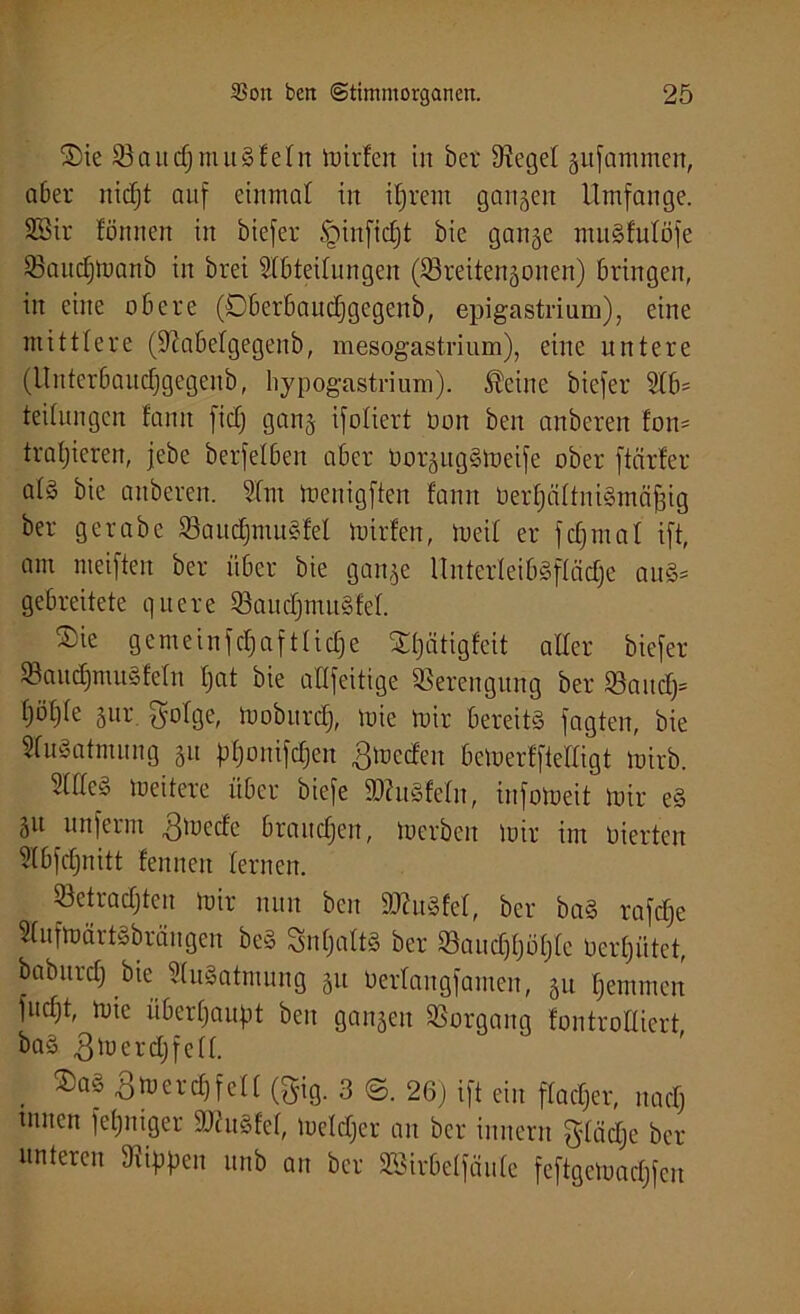 ®ie 53audjmuSfeIn mirfett in ber Siegel gufammen, aber nidjt auf einmal in iljrem ganzen Umfange. 5Bir formen in biefer tginfidjt bic gange muSfulöfe 53aud)manb in brei Abteilungen (S3reitengonen) bringen, in eine obere (Oberbaudjgcgenb, epigastrium), eine mittlere (9?abelgegenb, mesogastrium), eine untere (llnterbaudjgegenb, hypogastrium). Äcine biefer Ab- teilungen fann fiel) gang ifoliert bon ben anberen fotm trainieren, jebe berfelben aber UorgitgSmeife ober ftärfer al§ bie anberen. Am menigften fann berfjältniSmäfjig ber gerabe S3aitdjmuSfel mirfen, meil er fdjmal ift, am nteifteit ber über bie gange UnterleibSflädje auS^ gebreitete quere 53aud)muSfel. ®ie gemeinfcpaftfidfe SCfjätigfeit aller biefer SBaitdjmuSfeln fjat bie attfeitige Verengung ber S3aud)= Ijötjle gur. golge, moburdj, mie mir bereits fagten, bie Ausatmung gu pponifc§en ^mcdcu bemerffielligt mirb. Alles meitere über biefe SAuSfeln, infomeit mir eS gu unferm 3mede brauchen, merbert mir im nierten Abfdjnitt fennen lernen. 53etradjten mir nun ben SJtuSfel, ber baS rafdfe Aufmärt^bräitgen beS SnfjaltS ber S3aud)tjöl)le Uerfjütet, babnrdj bie Ausatmung gu berlangfamen, gu Ijemmen fudjt, mie überhaupt ben gangen SSorgang fontroHiert baS .ßmcrdjfcll. ®aö ßmerdffell (gig. 3 ©. 26) ift ein flacfjer, naefj unten fefjniger SAuSfel, meldjer an ber innern glädje ber unteren Stippen ttnb an ber SSirbelfäule feftgcmacljfcn