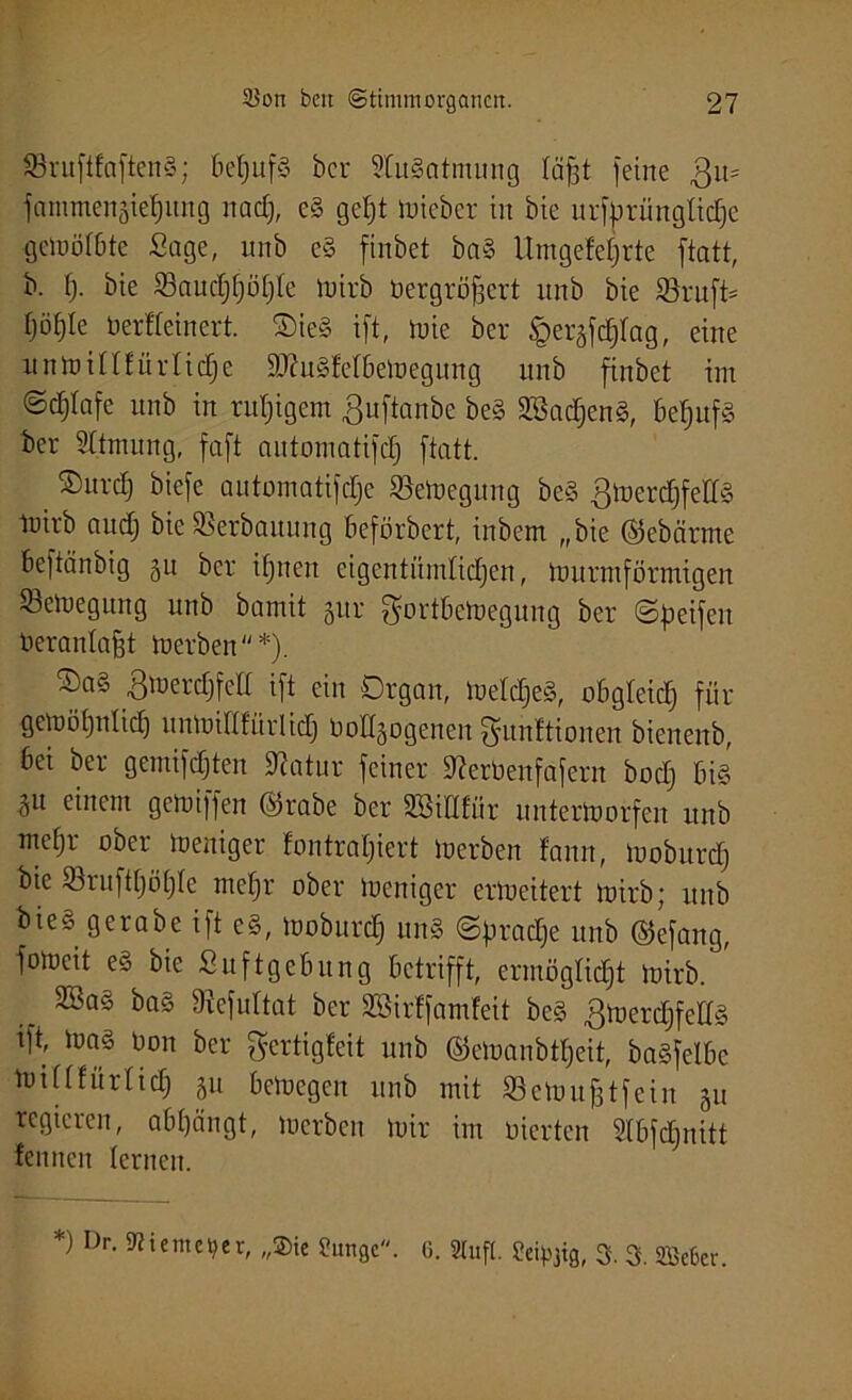 SÖruftfaftenS; beljufg ber 9lugatmung läfft feine Qu- fammengieljinig nad), eg geht wieber in bie urforünglidje gcinöiOte Sage, unb cg finbet ba§ Utngefeljrte ftatt, b. f). bie 33audjf)ü[)Ie wirb bergröffert unb bie 23ruft= (jöfjle berfteinert. Oieg ift, toie ber ^eräfefffag, eine unwillfürlidje $D?ugfelbeWegung unb finbet im ©c^Iafe unb in ruhigem ßuftanbe beg SSadjeng, £»ef>ufg ber Sttmung, faft antomatifd) ftatt. ©urclj biefc automatifdje Bewegung beg gwerdjfedg luirb audj bie Sßerbauung beförbert, inbem „bie ©ebätme beftänbig §u ber ihnen eigentümlichen, Wurmförmigen ^Bewegung unb bamit 51tr MortöeWegung ber ©Reifen beranlafft Werben*). ©ag gwerdjfetl ift ein Organ, Weldjeg, obgleich für gewöhnlich unWiHfürlid) homogenen Munitionen bienenb, bei ber gemixten 97atur feiner Stoenfafern bod) big ^u einem gemiffen ©rabe ber SBiHfür unterworfen unb me£)r ober Weniger fontrafjiert Werben fann, Woburd) bie S3ruft[)öt)Ie mehr ober Weniger erweitert wirb; unb bie* gcrabe ift eg, Woburd) ung ©firadfe unb ©efang, foweit eg bie Suftgebung betrifft, ermöglicht Wirb. 3Bag bag SRefuItat ber Sßirffamfeit beg gwerdjfellg tft, wag bon ber gertigfeit unb ©ewanbtheit, bagfelbc W in für lieh SU bewegen unb mit SeWufjtfein 311 regieren, abhängt, Werben Wir im bierten Slbfcffnitt fennen lernen. *) Dr- 9?icme‘?er, ?ungc. 6. Stuft. Seipjig, 3. 3. Sffieter.