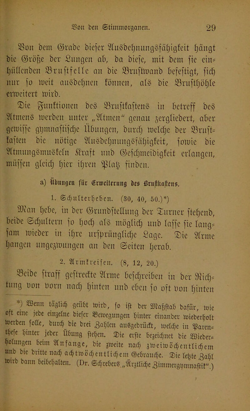 93oit bem ©rabe biefer 9t u § b et) n ung§f ä t) igfeit fjängt bie ©röfje ber ßungen ab, ba biefe, mit bem fie ein® pttcnben 93 ruft feile an bie 93rufttoanb befestigt, [id) nur jo lueit auSbcfjncn tonnen, at§ bie S3ruftt)öf)te erweitert mirb. ®ie gunftionen beS SruftfaftenS in betreff be§ 9ttmen§ toerbeu unter „Sttmen“ genau jergliebert, aber getoiffe gtjmnaftijdje Übungen, bitrdj mctdje ber 93ruft® t'aften bie nötige 2(u§bet)nung§fä()igfeit, foluie bie 9ttmung§mu§fctn traft unb ©efdjmeibigfeit erlangen, müffen gteidj f)ier ifjren sptatj finben. a) Übungen für (Erweiterung öes ßruftkaftciis. 1. ©c^utter^eBcn. (30, 40, 50.)*) 9Jcan tjebe, in ber ©runbftedung ber Turner ftetjenb, beibe ©djultcrn jo tjod) als möglich) unb lafje fie lang* jam mieber in ifjre urfprüngtidje Sage. 2)ie Strme Ijangcn ungc^oungcn an ben ©eiten tjerab. 2. Strmtreifen. (8, 12, 20.) 93eibe ftraff geftreefte Strme befdjreiben in ber 9iidj® tung oon Dorn und) tjinten unb eben jo oft Don tjiutcn *) mnn tS8Iic§ gcii6t toirb, fo ift ber äftafeftab bafiir, mie oft eme jebe ei^elne biefer «efcegungen hinter einanbev toieber$olt locrben fotte, burctf bie brei Balten auögebrüdt, ioetc^e iu tßarcn= tt;efe hinter jeber Übung fielen. ®ie erftc bejeiefmet bie 2öieber= Rötungen beim 2tnfange, bie jioeitc nad) jmeimöc&entticfiem unb bie britte nad) adjttoöd)entlid)em ©ebraud)e. ®ic tefjte 3abt loub bann bemalten. (Dr. ©tfjreberS „trgttiche Simmergtjmnaftir)