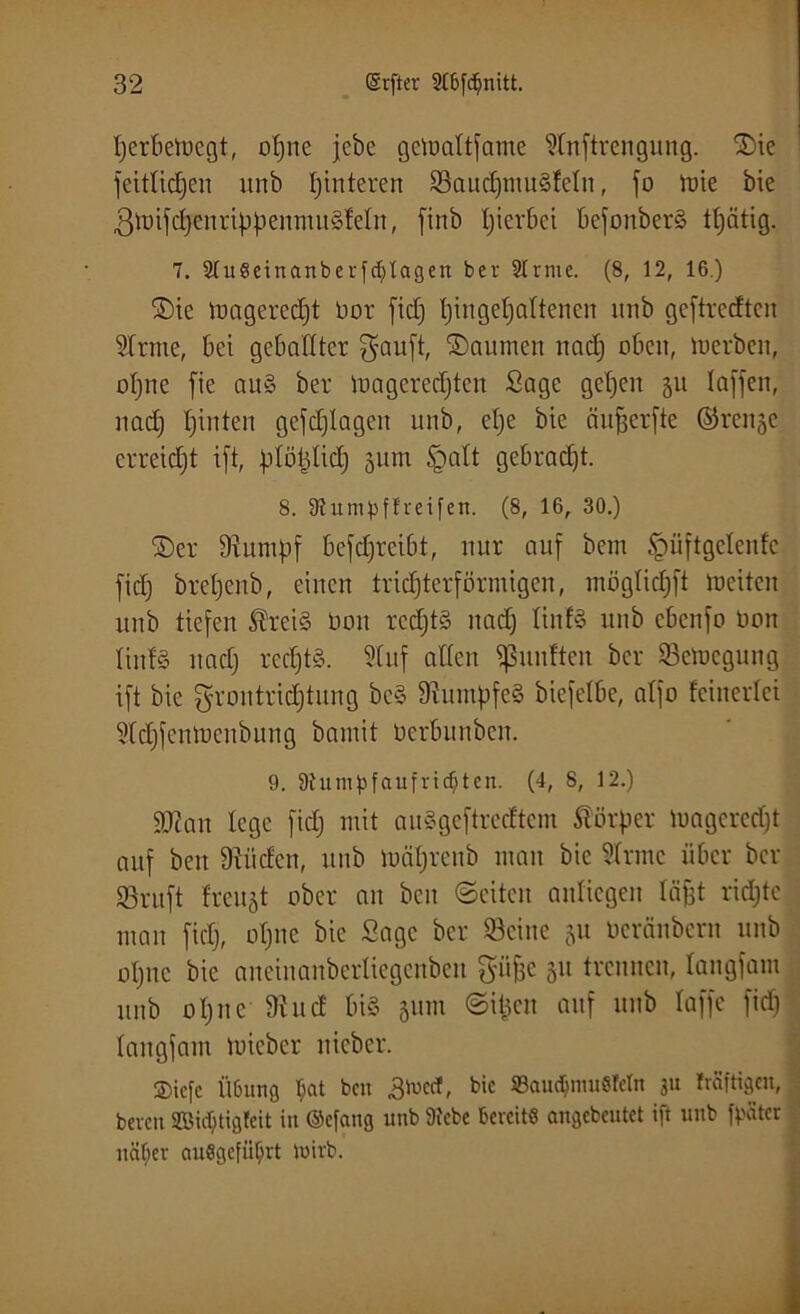 tjerbetoegt, of)ne jebe getpaltfame Stnftrengung. ©ie jeitlidjen unb Hinteren SaudjmuSleln, jo lute bie ßmifdjenrippenmuSfeln, finb hierbei befonberS ttjätig. 7. StuSeinanberfcbUgen ber Slrnte. (8, 12, 16.) ©ie loagcrcdjt üor fid) {)ingel)altcncn unb gcftrccftcn 21rme, bei geballter gauft, ©aurnen nad) oben, toerben, ohne jie au§ ber Voageredften Sage gehen ju lajjett, nad) tjinten gcfd)lagen unb, el)e bie äufjerfte ©renje erreidjt ijt, plotdid) 511m £mlt gebrad)t. 8. 8tutnpffreifen. (8, 16, 30.) ©er Stapf bejdjrcibt, nur auf bem £>üftgelenfc jid) breljenb, einen trichterförmigen, möglid)ft mciten unb tiefen SÜreiS Don rcdjtS nad) liufS unb cbenfo üon tinfS nad) rechts. Stuf alten fünften ber Sefoegung ift bie grontridjtung be§ SlumpfeS bicfelbe, alfo {einerlei 31d)fentt)cnbung bamit Oerbunben. 9. 9tumpfaufricbten. (4, 8, 12.) SK an lege fid) mit auSgeftredtcm Körper mageredjt auf beit Siiiden, unb mäljreub man bie Slrme über ber SBruft freuet ober an beit ©eiten anliegen läfjt ridjtc man fiel), ol)itc bie Sage ber Seine ju üerfinbern unb ol)uc bie ancinanberliegenbeit güfcc 51t trennen, langfam unb 01)nc Sind bis 511m ©itjen auf unb laffe fid) langfam tnieber nicbcr. ©iefe Ü6ung bat ben 3luccf, bic 93audunu8Mn 3U frfiftigen, bereit Sßicbtigleit iit ©efang unb Siebe Bereit« angebeutet ift unb [pater näher aitSgcfüfnt luirb.