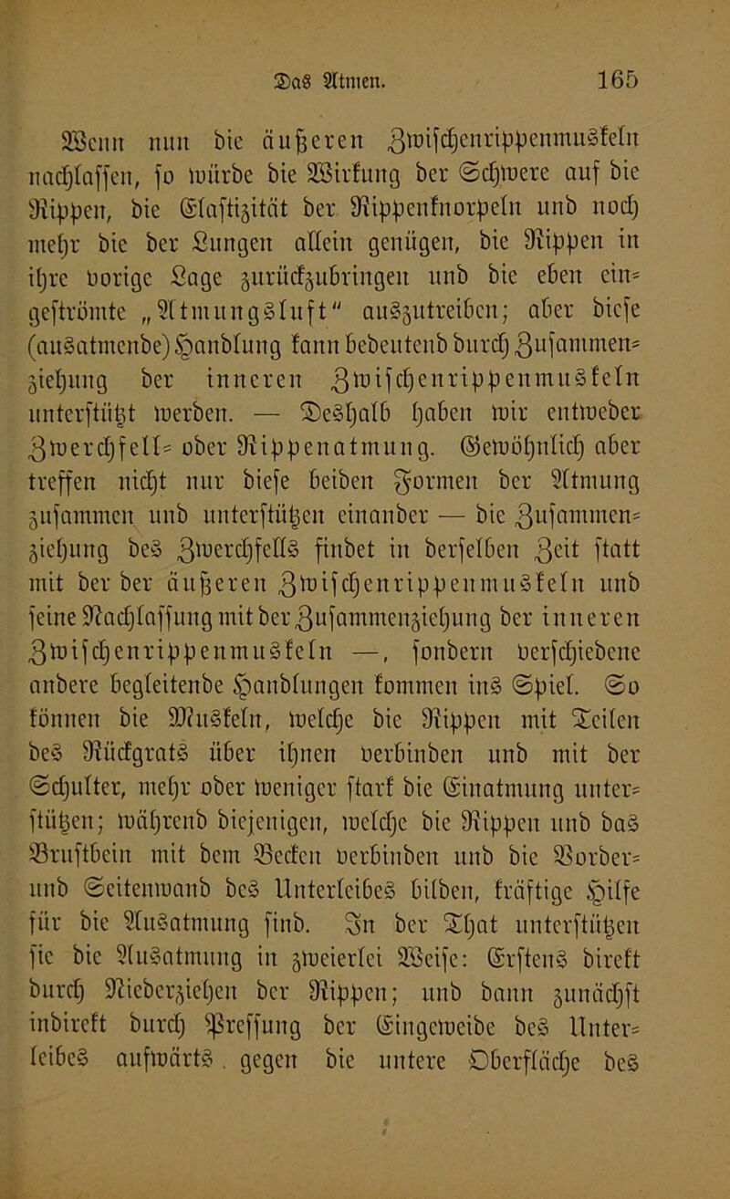 SBcnn nun bie äußeren gmijdjenrippenmuSMn nacf)taffcn, jo mürbe bie SBirfung ber ©djmere auf bie Stippen, bie ©taftigität ber Stippenfnorpeln unb nod) mepr bie ber Sungen allein genügen, bie Stippen in itjrc 0orige Sage gurücfgubringen unb bie eben ein* gejtröntte „SftmungSluft auSgittreibcn; aber bie je (auSatmenbe)§anbtung fann bebeutenb burdj ßufammen* giepung ber inneren ßmifcpcnrippenmuSfeln unterftiipt merben. — ©eSpatb paben mir cntmeber ßmercpfeU* ober Stippenatmung, ©emöpnlicp aber treffen nicpt nur bieje beiben formen ber Sttmung gufammen unb unterftiipen einanber — bie ßufaminen* giepung be§ gmerdjfedS finbet in berjelben $eit jtatt mit ber ber äußeren ßmifcpenrippeunutSfeln unb jeine Stacplaffung mitber^ufammengicpung ber inneren ßmifcpenrippenmuSfeln —, jonbern Oerfcpiebene anbere begleitenbe §anbfungeit fomrnen in§ ©piet. ©o tonnen bie ÜDtuStetn, metcpe bie Stippen mit Seiten be§ StüctgratS über ipnen Oerbinben unb mit ber ©cputter, rnepr ober meniger jtarf bie (Einatmung unter* ftüpen; mäprenb biejenigen, roeldjc bie Stippen unb ba§ Sruftbein mit bcm ©edcit oerbinben unb bie SSorber* unb ©citenmanb bcS Unterleibes bitben, fräftige §ilfe für bie SfuSatmung jinb. Sn ber SCpat unterftüpen jic bie StuSatmung in gmeiertei SSeije: (SrftenS biref't burdj Stiebergiepen ber Stippen; unb bann gunäcpft inbircft burdj jßreffung ber ©ingemeibe be§ Unter* tcibcS aufwärts. gegen bie untere Oberfläche bc§