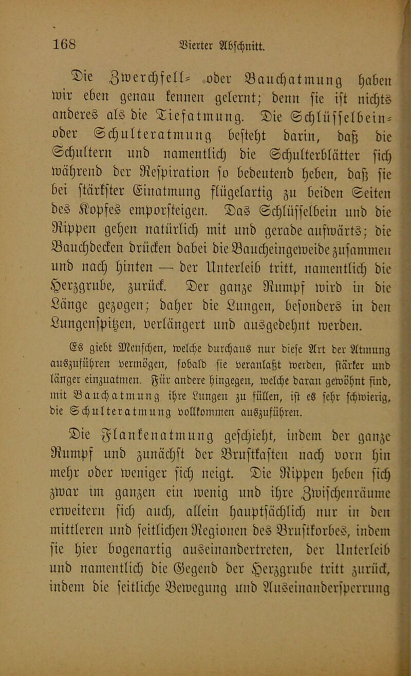 ^ic 3 lo erd) feil* ober 53aucpatmung fabelt Uitr eben genau fennen gelernt; beim fie ift nid)t§ anbereS al§ bic ©iefatmung. ©ie ©djlü ff elbein* ’ ober ©djulteratmung beftept barin, baff bie ©djultern unb namentlich bie Schulterblätter fiep mäprenb ber Diefpiratioit jo bebeutenb heben, baff jie bei ftärffter Einatmung flügelartig gu beiben ©eiten be§ ÄopfeS emporfteigen. ©a3 ©dpffelbein unb bie Rippen gefjen natürlich mit unb gerabe aufmärt§; bie 53audjbcden brüden babei bie 33aucpeingemeibe gufammeit unb nadj pinten — ber Unterleib tritt, namentlich bic £erggrube, guriief. ©er gange Dvitmpf mirb in bic Sänge gezogen; baper bie Sungen, befonberS in beit Sungenfpipen, öerlängert unb auägebeput merbeit. @8 gießt Üftenfdjen, lüetcpe burdjanS nur biefe 2lrt ber 2ltinung auSjufü^ren üermögen, fobatb fie nerantajft toeiben, ftärter unb länger cinjuatmen. gitr anbere hingegen, luctcpe baran gehont finb, mit 53au($atmung il;re üitngen ju füllen, ift e8 fcfjr fdpuierig, bie @c^ulteratmung botlfonnnen au^ufiijren. ©ie $lanfenatmung gefdjiept, inbem ber gange 9?umpf unb gunäepft ber Söruftfafteu nad) oorn piit niepr ober toeniger fidj neigt, ©ie Rippen heben fiep gtoar im gangen ein raenig unb ipre gmifcpen räume erweitern fid) aud), allein pauptfädjlup nur in ben mittleren unb feitlicpen Legionen be§ 53ruftlorbe§, inbem fie pier bogenartig auSciuanbertreten, ber Unterleib unb namentlich bic ©egenb ber §erggrube tritt gurütf, inbem bic feitlidie 53emcgung unb 2lit3einanberfperrung i.- - .<4,.. • . ... ........ . ....... : .......