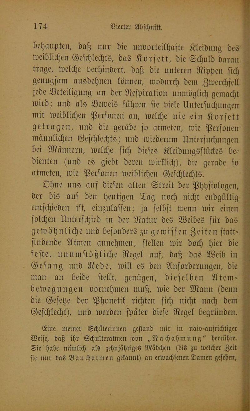 behaupten, baff nur öie unborteittjafte Sttcibung bcS meibtiefjen ©ejdjtedjtS, ba§ Äorfett, bic Sdjutb baran trage, metdje üerljinbert, bajj bie unteren Stippen fid) genugfam auSbctjneit fönnen, moburdj bem 3to<mdjfell jebc ^Beteiligung an ber Svefpiration unmögtidj gemadjt luirb; unb atS 83emci§ führen fie niete Unterfudjungen mit meibtidjen fßerfonen an, metdje nie ein ßorfett getragen, unb bic gerabe jo atmeten, tute ^ßerjoiten männtidjen ©efctjtecfjtS; unb mieberum Unterjud)ungcn 6ei Scannern, metdje jidj biefeS ÄteibungSftücfeS be= ] bienten (unb e§ giebt bereit mirftidj), bic gerabe jo atmeten, mie ^ßerjoneit meibtidjen ©efdjtedjtS. Otjne un§ auf biejen atten Streit ber fßfjtjfiotogen, ber bi§ auf ben Ijeutigen Sag ttodj nidjt enbgüttig eutjdjiebcn ijt, eingufajjert; ja jetbft meuit mir einen jotdjen Uutcrjdjieb in ber Statur be§ SöeibeS für baS gemötjnlidje unb befonberS 51t gemijjen 3eiteit ftatU ftnbenbe Sftmen annefjmen, jtetten mir bodj f)icr bie jejte, unumftüfjtidje Stcgct auf, bajj ba§ SBeib in ©efang unb 9tebc, mitt e§ ben Sfuforberungen, bie man an beibe jtcttt, genügen, biejelbett S(tcm= betoegungen bornetjmen mufj, mie ber SJiamt (beim bie ©efette ber fßfjonetif ridjtcn fid) nidjt nadj beut ©efdjtcdjt), unb mcrbcit jpäter bieje Sieget begrünben. (Sine meiner ©Hüterinnen geftanb mir in naio^anfriefitiger SBcife, baf) itjr ©Hiütcratmcn ;toon „91a djatymung berühre, ©ic Ijabe ncimtid) als jctjnjctyrigeS SDiäbHctt (bis ju metdjer fie nur baS Sau ebatmen gebannt) an ermadjfenen Samen gefetjen,