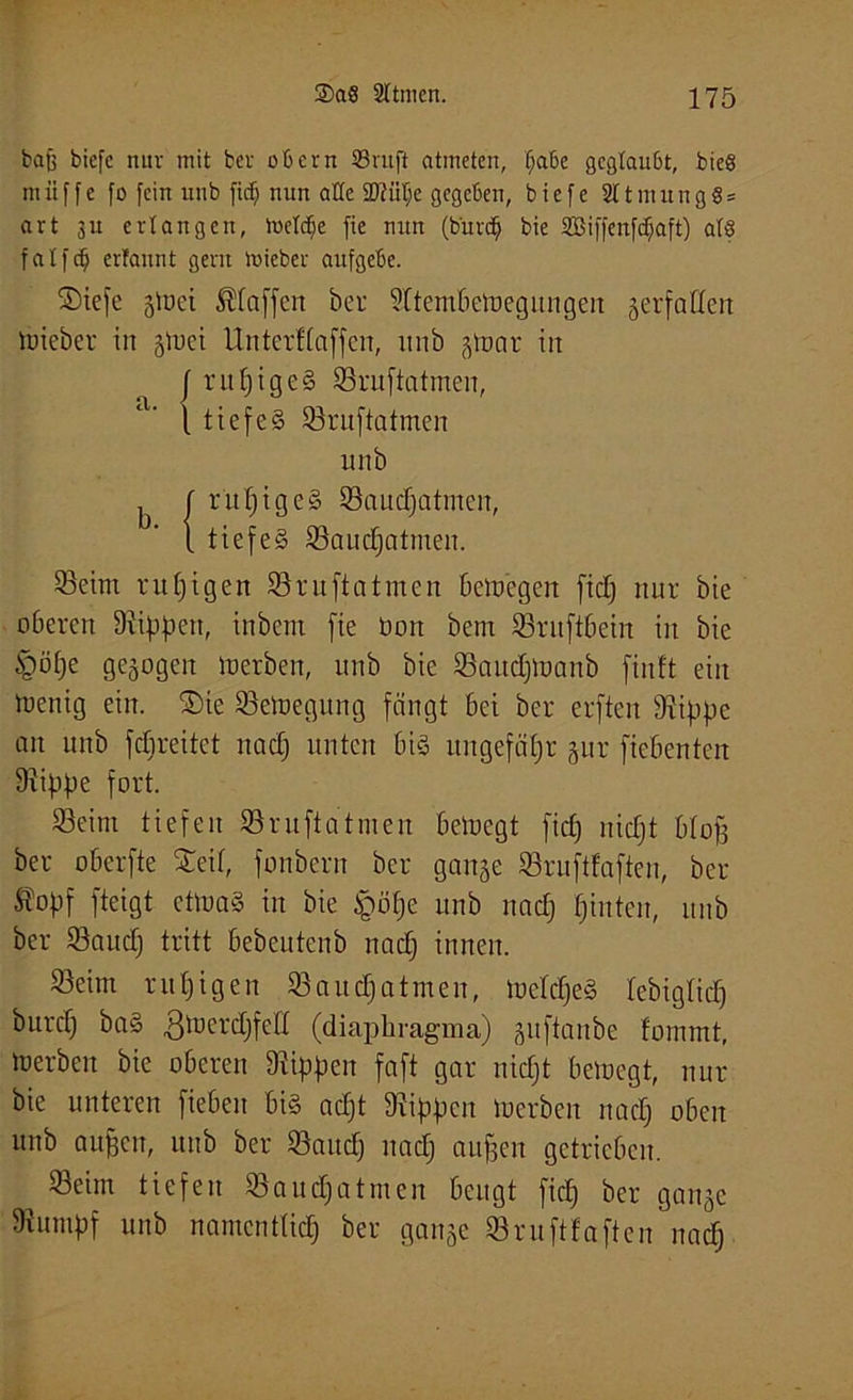 bajj biefc nur mit ber obern 33mft atmeten, ffabe geglaubt, bie§ miiffe fo fein unb ficfj nun alle 2)?iilje gegeben, biefc 2ltmung8 = art su erlangen, luelctje fie nun (burdj bie SBiffenfdjaft) afö fatfefj erfannt gern lieber aufgebe. ®iefe gtuei Pfaffen ber 9Itembeluegnngen gerfatten tuieber in glx»et Untcrftaffcn, unb gtuat in { rufjige§ 93ruftatmen, a’ l tiefes 93rnftatmen unb ^ f ruhiges 93audjatmen, 1 tiefes 93audjatmen. Seim ntfjigen 93 ruftat men beluegen fiel) nur bie oberen Dtippen, inbem fie bon bem 93ntftbein in bie §ötje gezogen luerben, unb bie 93audjluanb finft eilt luenig ein. ©ie 93eiuegung fängt bei ber erften 9tippe an unb fclireitct nadj unten bis ungefähr gur ficbenten 9rippe fort. Seim tiefen 93ruftatmen beiuegt fid) nidjt btofj ber oberfte Xeit, fonbern ber gange 93ruftfaftcn, ber ®opf fteigt ettoaS in bie §öfje unb nadj tjinten, unb ber 93audj tritt bebeutenb nadj innen. Seim rutjigen 93aud)atmen, luctdjeS tebigtid) burd) ba§ ßtoerdjfeH (diaphragma) gitftanbe fommt, »erben bie oberen Rippen faft gar nidjt bemegt, nur bie unteren fiebeit bis adjt Rippen luerben nadj oben unb aufjen, unb ber 93attdj nadj aufjen getrieben. Seim tiefen 93audjatmen beugt ficfj ber gange 9iumpf unb namenttidj ber gange 93ruftfa ften nadj