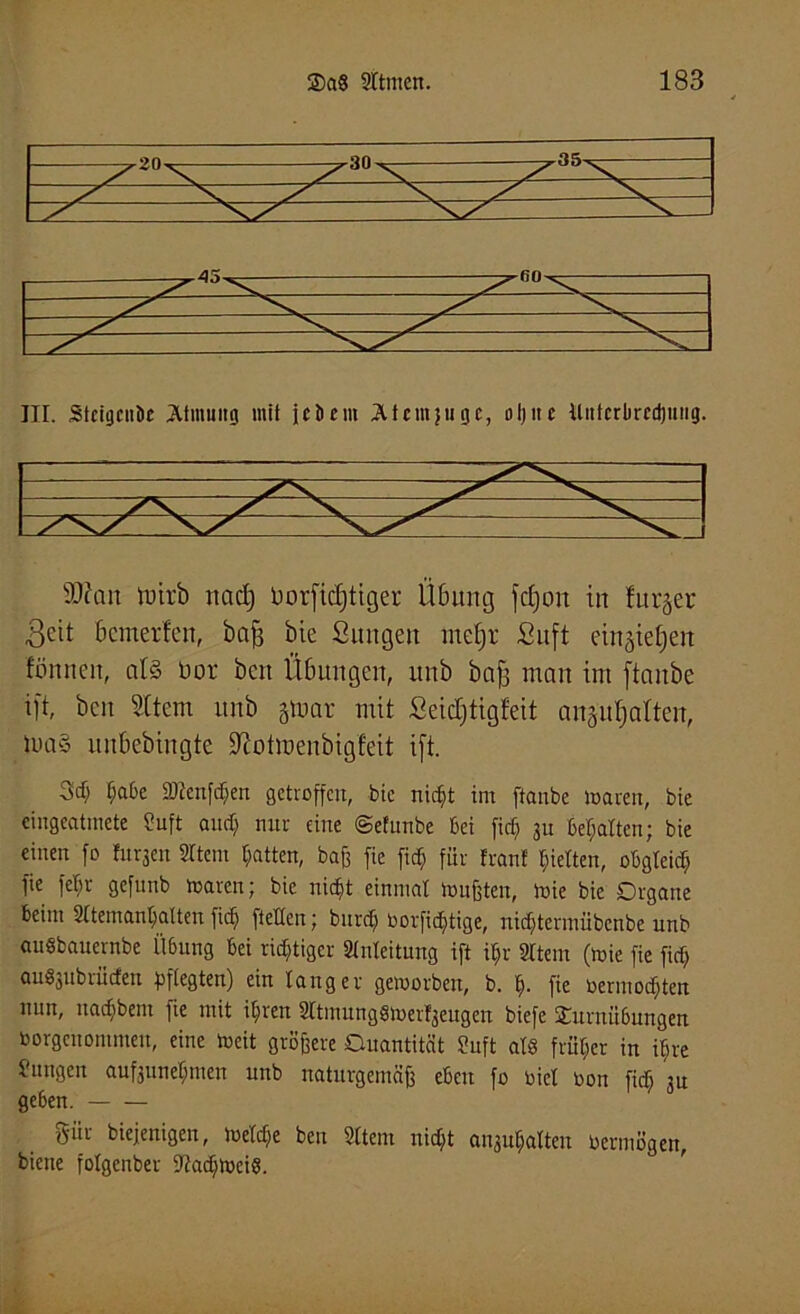 III. StcigcnDe Atmung mit je Dem Atcmjugc, oljitc itnfcrlircdjiing. sD?an tttirb nacf) üorficljttger Übung fcfjon in lurger Beit bcmerfen, bafj bie Sungat me§r Suft eingteEjert fön nett, als öor bat Übungen, unb bafj man int ftanbe t|t, bcn Silent unb gtuar mit Seictftigfeit anäufyalteit, tua§ uubebingte Sftotraenbigfeit ift. tjaße SJtenfcfien getroffen, bie ntefd im ftanbe mären, bie cingcatmete üuft and; nur eine ©efunbe bei fid; ju begatten; bie einen fo turnen Sttem Ratten, baß fie ft<$ für Iran! gelten, obgleich fie fet;r gefunb maren; bie niefit einmal mußten, mie bie Organe beim 2ttemant;a(ten fiel; ftetten; burd; borfidjtige, nidjtermübcnbe unb auSbauernbe Übung bei richtiger Anleitung ift i§r SItem (mie fie fid; au^jubrüden pflegten) ein tanger gemorbeu, b. tj. fie oermodden nun, nadjbent fie mit it;ren Sttinunggmerfaeugen biefe 2urnü6ungen borgeuommeu, eine meit größere Quantität Snft afö früher in itire f'ungeu aufjunet;meu unb naturgemäß eben fo biel bon fid; 3n geben. für diejenigen, metc$e ben Sttem nid;t at^atten bermögen, biene fotgenber 9?ad;mei8.