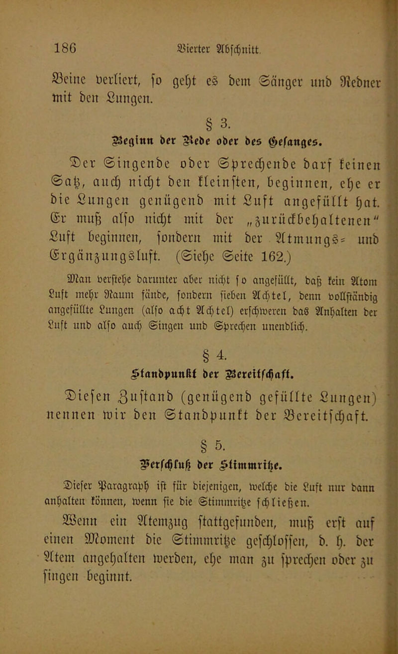 teilte berliert, fo gefjt e§ bem Sänger unb 9iebner mit beit Sungen. § 3. beginn ber Siebe ober bes f&efanges. ©er Sittgenbe ober Sfmdjenbe barf feinen Snt3, and) nidjt beit fleinften, beginnen, efje er bie Sungen genügenb mit Stift angefüllt fjat. \ @r tituf3 atfo nidjt mit ber „gurücfbeljaltenen Stift beginnen, fonbern mit ber SttmungS* unb @rgänjuitgStuft. (Sicljc Seite 162.) tütau berftelje barunter aber nidjt fo angefüllt, baß fein 2ttom Suft metjr Staunt fäube, fonbern fieben Siebtel, benn botlftcinbig angefüllte Sungen (atfo adjt 2td)tct) erf^toeren ba§ Slntjatten ber Suft unb atfo audj (Singen unb Sfuectjen unenbtidj. § 4. ^taubpunftl ber 33ercif($<iff. ©iefen ßuftanb (genügenb gefüllte Suitgeit) nennen mir beit Staubfninft ber Söereitfcfjaft. § 5. S>erfdjfufi ber £fimumf$e. 2)iefer ißaragrapfj ift für biejenigen, toctcfje bic Stuft nur bann antjalten tonnen, loenn fie bie Stimmige fdj tiefe eit. Söcnn ein Sltentäug ftattgefunben, mufj erft auf einen SKoment bie Stimutritte gcfdjloffeit, b. fj. ber Sltent ungehalten toerben, clje man 51t fprcdjen ober 51t fingen beginnt.