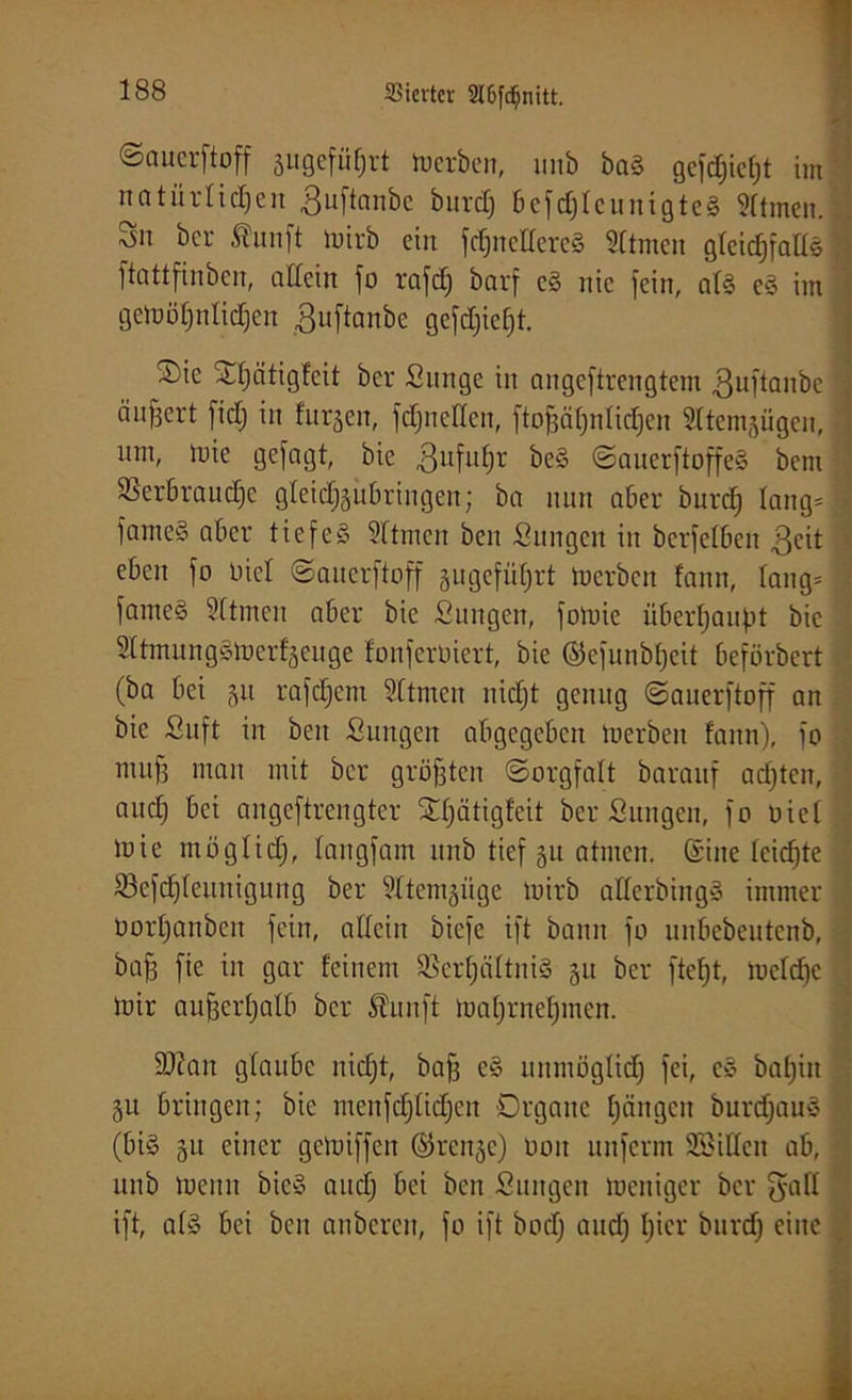 ©aucrftoff äugefü^rt Serben, imb baS gcfc£;ict)t im natürlichen jjuftanbe burd) 6cfcf)Icunigtc§ Sltmen.l Sn ber Äunft wirb ein Schnelleres Sitmen gleichfalls ftattfinben, allein jo rafch barf eS nie fein, als eS im gewöhnlichen ßuftanbe gefcfjiefjt. Sic Sl;ätigfeit ber Sitnge in angeftrengtem guftanbe . äußert ficlj in furjen, Schnellen, ftoßäljnlichen Sltemsügen, um, wie gejagt, bie gufufw beS SauerftoffeS bem perbrauche gleichsubringen; ba nun aber burdj lang»! jameS aber tiefes 3ftmcn ben Sungeit in bcrfelben ßcit eben jo Diel ©auerftoff äugcfütjrt Werben fann, lang* rj jameS Sltmen aber bie Sungen, joWie überhaupt bie 5ltmungSWer!§euge lonferöiert, bie ©efunbheit beförbert (ba bei gu rajehem Sltmen nicht genug ©auerftoff an bie Suft in ben Sungcit abgegeben Werben fann), jo muß mau mit ber größten «Sorgfalt barauf achten, and) bei angeftrengter Sljötigfeit bereinigen, jo oiel wie möglidj, langjam itnb tief 511 atmen. (Sine leidjte Vcfdjleuniguug ber ?ltem^üge wirb allerbingS immer ooi'hanben fein, allein biefc ijt bann jo unbebeutenb, baß jie in gar feinem Verhältnis 511 ber jteht, Weldjc Wir außerhalb ber 5hiuft Wahrnehmen. 9)?an glaube nicht, bafß eS unmöglich fei, cS bahnt 51t bringen; bie ntenfdjlidjen Organe hängen burdjauS ; (bis 51t einer geWijjcn ©renje) 001t unjerm 9Billcn ab, unb wenn bicS auclj bei bett ßungen Weniger ber fyafl ijt, als bei ben anberen, jo ijt bod) audj hier burd) eine k