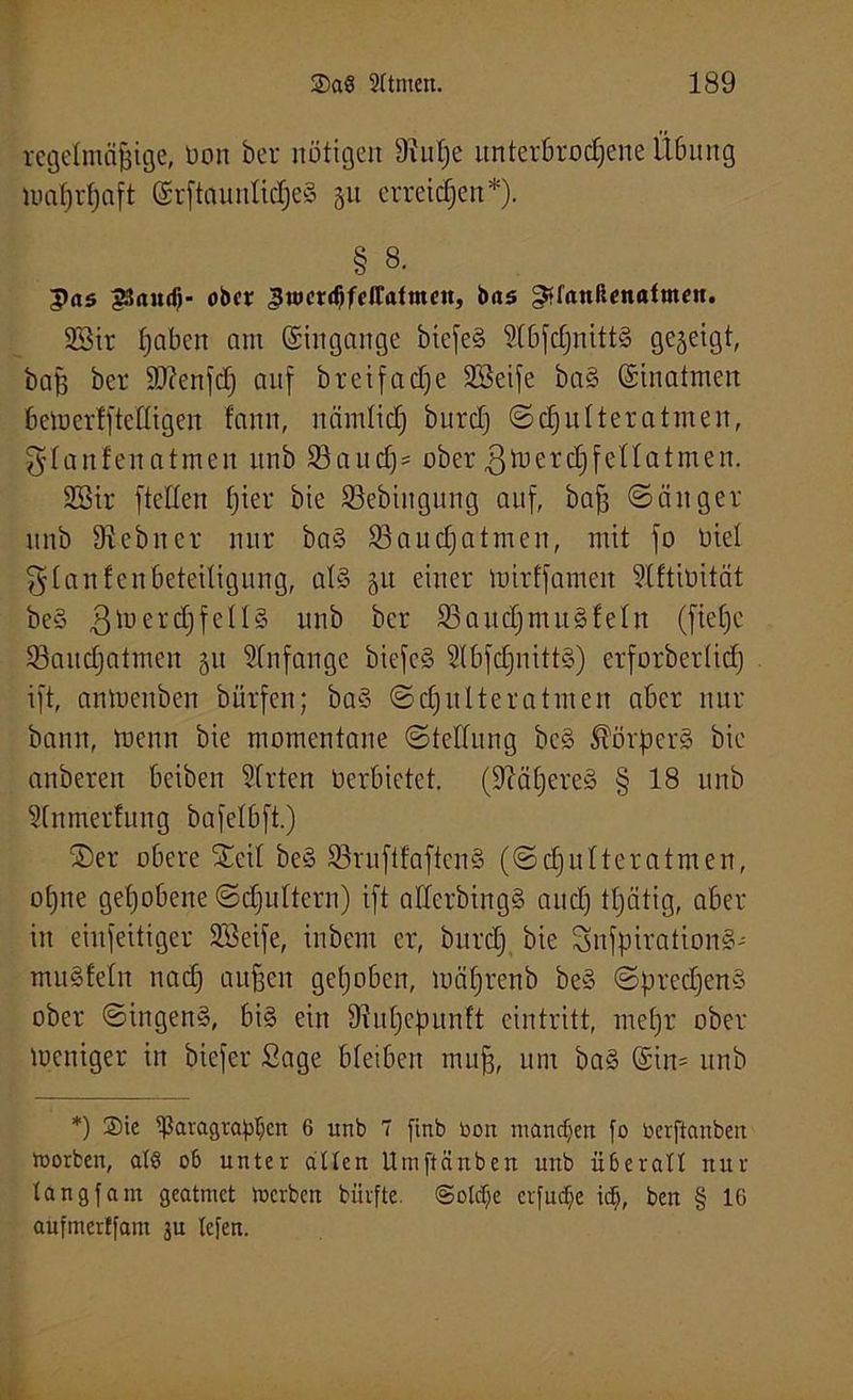 regelmäßige, Don her nötigen 9!uße itnterbrocßene Übung maßrßaft ©rftaurtlicßeS §u erreichen*). § 8. pas 23audj- 06er ^uicrdjfcltatmen, bas ^fanßcnatmen. 9Sir ßaben nm ©ingange biefe§ 91bfcßnitt§ gezeigt, baß her ÜDcenfcß auf breifaeße Söeife ba§ ©inatmen bemerlfteltigen fann, nämlicß burclj Scßulteratmen, ^laufen atmen itnb 33aitd) = ober gmercßfellatmen. 2Bir [teilen ßier bie 33ebingung auf, baß Sänger unb 91 ebner nur ba§ 93 au cß atmen, mit jo Diel glanfenbeteiligung, als 51t einer mirffameit 9lftiüität beS ßtoercßfellS unb ber 93aucßmuSleln (fteßc 93aucßatmen 51t Anfänge bicfcS SlbfcßnittS) erforberlicß ift, antuenben bürfen; baS Scßulteratmen aber nur bann, menn bie momentane Stellung beS ^örßers bie anberen beiben Wirten Verbietet, (fftäßereS § 18 unb Slnmerfitng bafelbft.) ©er obere ©eil beS 93ruftfaftcnS (Scßnlteratmen, oßne geßobene Scßultcrn) ift allerbingS aueß tßätig, aber in einseitiger 233eife, inbem er, bttreß bie SnfßirationS- muffeln naeß außen geßoben, mäßrenb beS SßrecßenS ober SingenS, bis ein üiußeßunft eintritt, meßr ober meniger in biefer Sage bleiben muß, um baS ©in= unb *) 2)ie ^ßaragraßljcn 6 itnb 7 finb Don manchen fo berftanben loorben, alö ob unter allen Umftänben unb überall nur langfam geatmet merben biirfte. (Solche crfudje idf), ben § 16 aufmerffam 3U (c)'en.