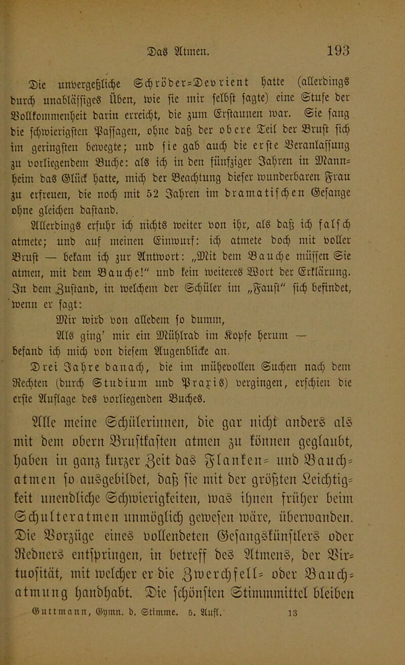®ic unbergefetidje @($r8ber*©eb rient batte (aHerbingS burdj uttabläfftgeS Ü6cn, toie fie mir fct6ji Jagte) eine (Stufe ber SJoHfomnien^eit barin erreicht, bic 3um (Srftauuen toar. ©ie fang bie fdjtoicrigftcn «paffagen, ot;nc baff ber obere ©eit ber 23ruft fic^ tut gering jien bewegte; unb fie gab audj bie er ft e 2Serantaffung 31t oortiegenbem 23udje: atö idj iu ben füufsiger Satiren in 2Kann= beim baö ©tiid Tratte, mid; ber 23ead)tung biefer Wunberbaren grau 31t erfreuen, bie noch mit 52 3at;reu im brantatifcfjen ©efange ofjne gleichen baftanb. Sttterbingö erfuhr idj nichts Weiter bon if;r, at§ bafc idj fatfcb atmete; unb auf meinen (Simourf: idj atmete bodj mit b öfter 23ruf! — bef'ant id) 3ur Sfnttoort: „SMit bettt 23aud>e muffen Sie atmen, mit bcm 23audje! unb fein weiteres SfBort ber ©rttärung. 3n bem 3uftanb, in Wettern ber Sdjiifer im „gauft fid) befinbet, 'Wenn er fagt: 2Jtir wirb bon attcbem fo bumnt, 2ffS ging' mir ein äftüfjtrab int Sopfe ^eruitt — befanb ids mid) bon biefem Stugenbtidc an. ©rei 3at;re banadj, bie im mübeboffen Su^ett nad; bem Siechten (burdj Stubium unb tßrajriS) bergingen, erfcfjieu bie crfte Stuffage be§ bortiegenben 23uc^e§. Stile meine ©Hüterinnen, bie gar nidjt anberS als mit bem obern SBruftfaften atmen 51t fönnen geglaubt, tjaben in gang furjer ßeit ba§ $tanfen = unb S3auc£)= atmen fo auSgebilbet, baf; fie mit ber größten Seid)tig= feit nitenbliclje ©djmierigfeiten, maS iljnen frütjer beim ©Hutteratmen unmögtid) getnefen märe, iibermanben. Sie S3or§iige eines üottenbetcn ©efangSfünftterS ober StebnerS entspringen, in betreff be§ SttmenS, ber $ßir= tuofität, mit tuetdjer er bie ßmerdjfett» ober 93aucfj = atmitng tjanbtjabt. ©ic fdjönften ©timmmittct bleiben ©uttmann, ©t)mn. b. Stimme. 5. Stuft. 13