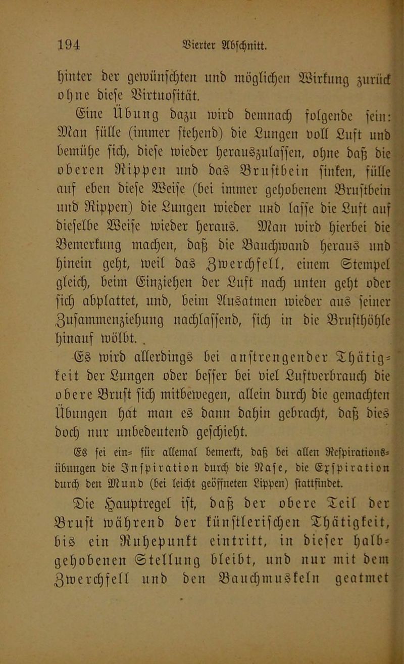 pinter ber getoünfdjten unb opue biefe 35irtuofität. möglichen SQßirfung juriict (Sine Übung baju toirb bemitacp folgcnbc jein: SKan fülle (immer ftepenb) bie Sungen öott Suft unb bentüpe fid), biefe toieber perau^ulaffen, opne bajj bie oberen Rippen unb ba§ ©ruftbein finfen, fülle auf eben biefe Sßeife (bei immer gepöbenem Söruftbein unb Rippen) bie Sungen toieber unb taffe bie Suft auf biefetbe 23cifc toieber perattS. 9ftan toirb pierbei bie töemcrfung maepen, baf3 bie ©aueptoanb perauS unb pinein gept, toeit ba§ gtoercpfell, einem (Stempel gleicp, beim ©in^iepen ber Suft naep unten gept ober fiep abplattet, unb, beim StuSatmen toieber au§ feiner ßufammensiepung nadjlaffenb, fiep in bie tßruftpüple pinaitf toölbt. . ©§ toirb atterbingS bei anftrengenber fjpätigsi feit ber Sungen ober beffer bei oiel Suftüerbraucp bie obere 23ruft fiep mitbetoegen, allein burdj bie gemaepten Übungen pat man e§ bann bapin gebracht, bafj bie» bod) nur unbebeutenb gefepiept. ($» fei cin= für allemal bemerft, baß bei alten 9tefpiration§= Übungen bie Snfpiration burd) bie 9?afe, bie ©pfpiration burd) beit SD? unb (bei leicht geöffneten Sippen) ftattfinbet. S)ie (gauptregel ift, baf3 ber obere 2 eil ber 33ruft toäprenb ber tünftterifdpen Spätigfcit, biö ein Diupepunft eintritt, in biefer pat£> = gepöbenen (Stellung bleibt, unb nur mit beut gtoercpfell unb beit 33aud)mu§feln geatmet