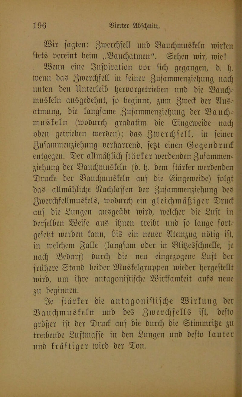 3Bir fagtert: 3mcrd)fett unb 33audjmu§tetn mirfcit ftctS üereiitt beim „Q3aud)atnten. @ef)en mir, mie! SBcitn eine Snfpiration üor fiel) gegangen, b. f). | menn baS ßnmrdjfctt m feiner ßnfammenjiefjnng nadj unten beit Unterleib fjerüorgetrieben unb bie 33nud}=| muStetn auSgebefjnt, fo beginnt, 311m ßmed ber 9fuS= * atnutng, bie taitgfamc 3ufamnten3ief)ititg ber S3auc^=ij mit§tetn (mobttrdj grabatim bie (Sittgemcibe nadj oben getrieben merben); baS 3U)crcf)fei^ in feiner 3ufainmcit3iet)ung Oerfjarreitb, fetjt einen ©egenbrncf entgegen. 2>er attmätjtidj ftnrf'er merbeitbenßufammen* ; gietjung ber SöaudjmuStetn (b. tj. bent ftärfer merbenben ©rttde ber 93and)muStetn auf bie ©ingemcibe) folgt baS attmütjtidje Sftacljtaffcn ber ßnfnmmcn^iefiung bes gmerdjfettmu&f'etS, moburdj ein gteidjinäfjiger ®ntd auf bie Sitngcn auSgeübt mirb, metdjer bie Suft in berfetben döeife aus itjnen treibt unb fo tauge fort* gefetjt merben fann, bis ein neuer ^ttemjug nötig ift, , in metdjem gatte (tangfani über in tötifjcSfdjnctte, je ltadj 93ebarf) burefy bie neu ciitgejogeitc Suft ber frühere ©taub beiber 9JUtSfetgruppen mieber fjergcftcttt mirb, um itjre antagoniftifc£;e SBirffamteit aitfS neue gu beginnen. Sc ftärfer bie antagoniftifdj-e SSirfung ber 23aud)muSfetn unb beS ßmerdjfettS ift, befto größer ift ber £>rud auf bie burdj bie ©timmri^e 311 treibenbe Suftmaffc in beit Snngcit unb befto tautcr unb freiftiger mirb ber £oit.