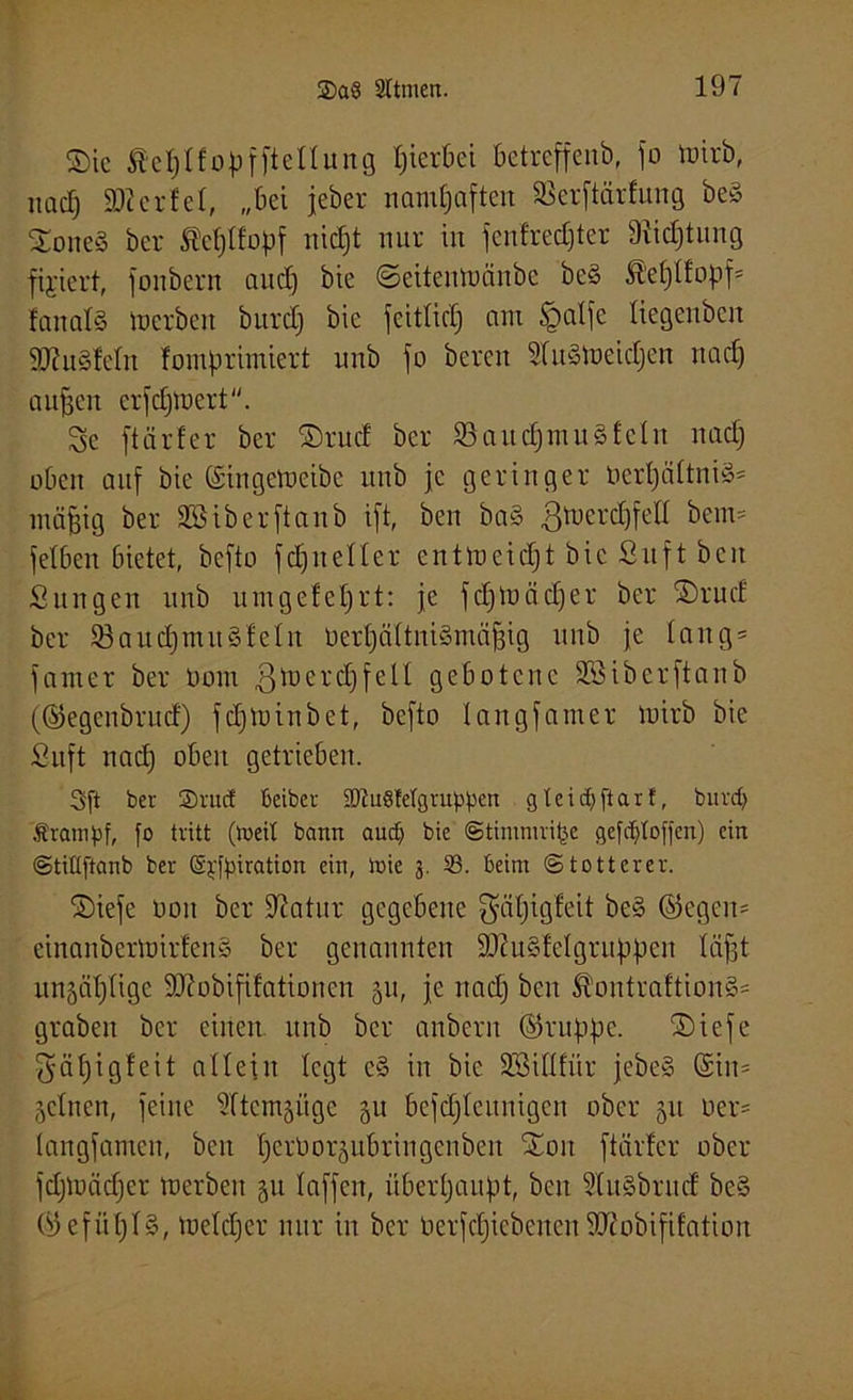 ©ic fiefjlfopfftellung hierbei betreffend jo »irb, nacf) $D?erfel, „bei jeber namhaften S3crftärfuug beS ©oneS ber SJefjlfopf nidjt nur in jenfredjter 3?id)tung fixiert, jonbern and) bie ©eitenttänbe beS ß’eßlfopf* fanalS »erben burdj bie jcitlidj am £>alje tiegenben SRuSleln fomprimiert unb jo bereu SfuStoeidjen nad) außen erfdjmert. Sc jtärfer ber ©rud ber 53aitd)ntuSfeln nad) oben auf bie @inge»eibe unb je geringer berßältniS* mäßig ber Sßiberftaub ijt, ben baS 3»erdjfell beim jetben bietet, befto jdjneller ent»eicfjt bie Suft ben Sun gen unb um geteert: je j cf)tD ä d) e t ber ©rud ber 53aud)muStein berljältniSmäßig unb je lang* janter ber Dom ßtoerdjfelf gebotene Sßiberftanb (©egenbrud) jd)U)inbet, bcjto langjamer toirb bie Stift nad) oben getrieben. Sft ber ®rud Beiber 2ftu8fetgruppen gleidjftarf, burd) Ärampf, fo tritt (toeit bann aucp bie ©timmrifee gefdjtoffcn) ein ©tiüftanb ber (Sjfpiration ein, toie j. 33. beim Stotterer. ©ieje Oou ber üftatur gegebene $äl)igfeit beS ©egen* einanbertoirfcnS ber genannten SftuSfelgrußpen läßt unäätjlige Sftobififationen 51t, je nad) ben ^’ontraftionS* graben ber einen unb ber anbern ©ruppe. ©ieje $äf)igfeit allein legt cS in bie 2Sillfür jebeS ©in* gclnen, jeine ültcmsügc 511 bejdjlcitnigen ober 51t Der* langjamen, beit perOorsubringenben ©01t jtärfer ober jdjluädjer »erben §u lajjcu, überhaupt, ben ÜlitSbrnd beS ©ejiißlS, »eldjer nur in ber betriebenenSKobififhtion