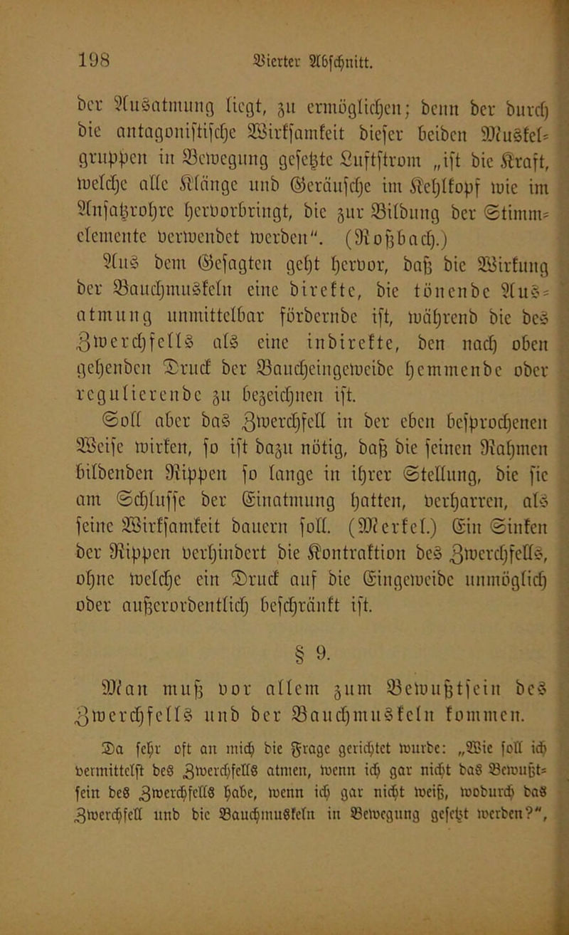 bcr SluSatmung liegt, 511 ermöglichen; beim ber burdj bie antagoniftifdje SBirffamfeit biefer beiben SDtuSfel* f gruppen in Sctoegitng gefegte Suftftrom „ift bie Straft, lueldjc alle Sl’lnngc unb ©cräufd)e im SMjlfopf mie im Stnjafcroljre herberbringt, bie §ur Silbung bcr ©titnm- \ demente bermenbet merben. (9to§Bnd).) 51uS beut (Gejagten geht perror, bap bie SBirEung bcr SöaudjmuSfeln eine birefte, bie tönenbe SluS- 1 atmung unmittelbar förbernbe i[t, mäljrenb bie beS . ,ßm erd] felis als eine in birefte, ben nad) oben get]enbcn ®rucf bcr Söaudjeingcmeibc Ijemmenbc ober regulierenbe 31t bezeichnen ift. ©off aber baS 3merd)feU in ber eben besprochenen SBeife mirfen, fo ift bajit notig, bap bie feinen Nahmen bilbenben Stippen fo lange in ihrer ©tellung, bie fic am ©djluffc ber Einatmung hattcn, beharren, als i feine SBirffamfcit bauern folt. (SJtcrfel.) ©in ©infen ber Stippen Ocrljinbcrt bie Stontraftiou beS gmcrdjfdlS, opne mdcljc ein ©ruef auf bie ©ingemcibe unmöglich ober aupcrorbentlid] 6efd]ränft ift. § 9‘ I SJfait map oor allem 511m 93emuptfein beS ^merdjfcllS unb bcr SöaudjmuSlclit fommen. 2)a fcljr oft an micb bie grage gerietet mürbe: „2Bic fott idf toennittetft beS 3mercf;)fctt8 atmen, menn id) gav niebt baß SetouBt* fein beö ,3mer($fctt8 tyobe, menn 3ar nicfct meiB, moburdj baö Bmercfjfdl unb bie SauctmuSfeln in SBemegung gcfet't merben?,
