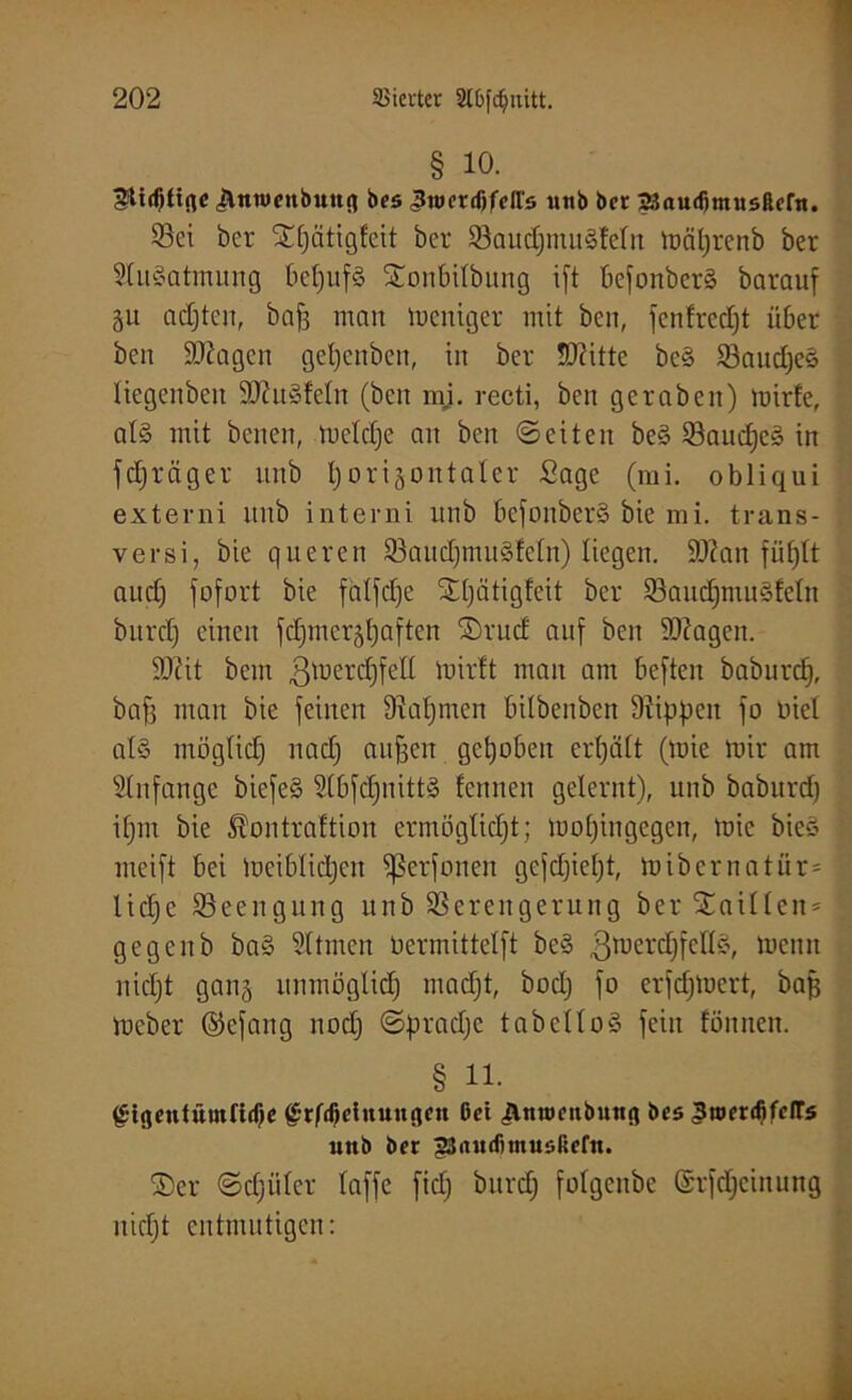 § io. gtidjtifle £ntuenbuttg bes Jtoerißfeirs unb bcc 2i?audjmusftern. Vei ber ^^ätigleit ber VaudjmuSleln mäljrenb ber SluSatmung bcljufS ©onbilbung i[t befonberS barauf %ü achten, baf3 man meniger mit ben, fcnfred)t über ben ÜÜJagen getjenben, in ber ÜDütte bcS VaudjeS liegenbeii ÜDütSleln (ben mi. recti, ben geraben) mirfe, als mit bcnen, meldje an ben ©eiten beS VaucheS in fdjräger unb l)origontaler Sage (mi. obliqui externi unb interni unb befonberS bie mi. trans- versi, bie queren VaudjmuSfeln) liegen. Sttan füf)lt and) fofort bie falfdje Stljätigfeit ber VaudjmuSfetn bitrd) einen fdjmcrähaften ©rud auf ben iOiagen. SD?it bem ^erdjfell luirlt man am beften baburd), bafs man bie feinen Dialjmen bilbenben D^ippeit fo nie! als möglich nadj aufjen gehoben erhält (tnie mir am Anfänge biefeS SlbfcljnittS leimen gelernt), unb baburd) ifjm bie ^ontraltion ermöglicht; mofjingegen, mic bieS meift bei meiblidjen fßerfonen gefdjieljt, mibernatür= f liehe Beengung unb Verengerung ber Taillen* ; gegenb baS Sltmen oermittelft beS ßmerdjfcllS, memt nidjt gan§ unmöglich macht, bodj fo erfdjmcrt, bah meber ©efang noch ©pradje tabelloS fein fönnen. § 11. g-igentümfidje g-rfifiduungcn ßci Anux’nbung bcs Jtroenfifcirs unb ber gjnudimusfiefn. ©er (Schüler taffe fid; bitrdj folgcnbe (Srfchcinung nidjt entmutigen: