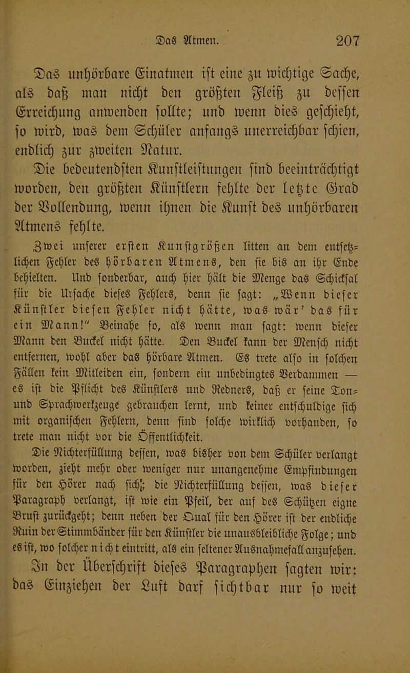 S)n§ unhörbare Einatmen ift eine 51t trächtige Sache, alä baff man nicl;t beit größten ^leiff 31t beffert Erreichung anmenben füllte; unb menn bie§ gefc£)ie£)t, jo mirb, tuaS bem (Schüler anfangs unerreichbar fcfjicn, enbfich Jur streiten üftatur. ©ie bebeutenbften ®unftteiftungen finb beeinträchtigt tuorben, beit größten Zünftlern fehlte ber letzte ©rab ber 95oßenbung, trenn ihnen bic Slitnft be§ unhörbaren 3ttmcn§ fehlte. 3toei unferer erfien Äunftgröjfcn litten an bem entfef}* litten gelter beg hörbaren Sltmeng, ben fte bis an i§r (Snbe beliebten. Unb fonberbar, and) f)ier fjätt bie SÖtenge bag @d)icffat für bie Utfadje biefeS getjterS, benn fie fagt: „2Benn biefer Äiinftter biefen gelter nidjt t)ätte, mag mär' bag für ein SRann! 23einalje fo, afg menn man fagt: menn biefer ÜKann ben 23ucfd nidjt tjätte. Sen 33udel !ann ber SJtenfdj nic^t entfernen, mobl aber bag hörbare 2ttmen. (§g trete atfo in fotzen gälten tein SDiitteiben ein, fonbern ein unbebingteg SBerbammen — eg ift bie tßftidjt beg Äiinfiterg unb ftfebnerg, baff er feine Son= unb ©frnadjmertjeuge gebrauten lernt, unb feiner entfefmtbige fid) mit organifdjen gement, benn finb fotc^e midtid) borfjanben, fo trete man nidjt bor bie Dffenttidjfeit. Sie 9?idjterfüftung beffen, mag bigfjer bon bem @d)üter bedangt morben, siebt meljr ober meniger nur unangenehme (Smpfiubungen für ben §örer nadj fid)|; bic 97ic^terfüaung beffen, mag biefer Paragraph bedangt, ift mie ein tpfeil, ber auf beg <gdjü£en eigne Sruft surüdgebt; benn neben ber Dual für ben §8rer ift ber enblidje 3tuin ber@timmbänber für ben fiünftter bie unaugbtcibtidje gotge; unb eg ift, mo fotdjernidj teintritt, atg ein feltener8ugna$mefattanjufe5en. 3n ber Überfchrtft biefeS Paragraphen fagten mir: ba§ Etugiehen ber Suft barf fidjtbar nur fo toeit