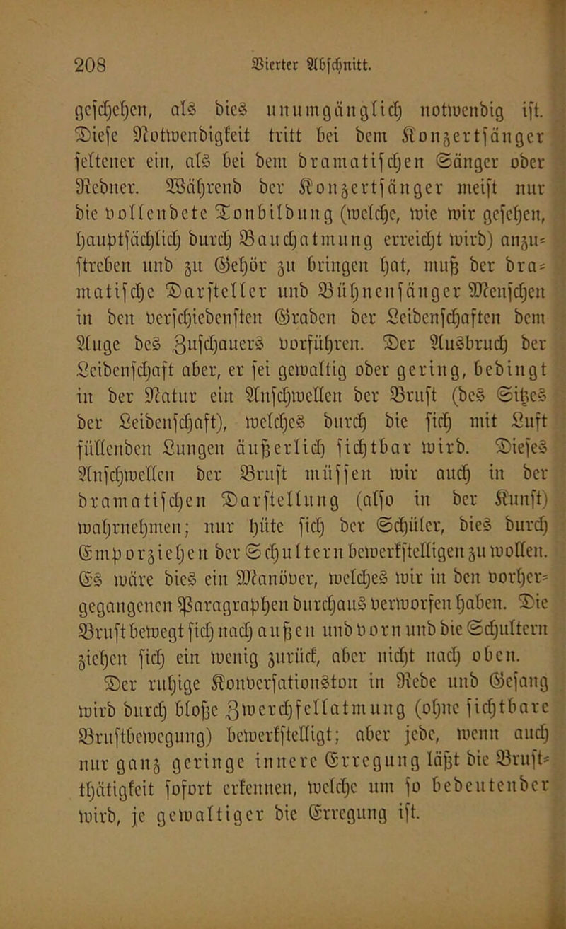 gefcljetjen, als bie§ unumgänglid) itottoenbig ift. ©iefe Siottoenbigfeit tritt kt bem Äonäertfänger feltencr ein, als bei bem bramatifcf»en (Sänger ober Siebner. 3Bä()rcnb ber ^ongertfänger meift nur bie nollen bete ©onbilbitng (toeldje, tote toir gefetjen, bauptfädjlid) burdj 95nnd)ntmnng erreicht toirb) angu* ftreben ttnb 51t ©e()ör 51t bringen I;at, ntufj ber bra= matifdje ©arftetler unb 93ül)ncnfänger 9)?enfd)en in ben öerfcJjiebenften ©rabcit ber £eibenfd)aften bem Singe bcö ßufdjaucrS t)orfü()ren. ©er StuSbrudj ber Scibenfdjaft aber, er fei gctoaltig ober gering, bebingt in ber Statur ein Slnfdftocllen ber 93ruft (be§ SibeS ber Scibcnfdjaft), toelc£)e§ bttrd) bie fid) mit Suft fiillenben Sungen ättfjerlid) fidftbar toirb. ©iefe» Slnfdftoellen ber SSruft miiffen toir nndj in ber bramatifdjen ©arftellung (alfo in ber Äunft) toal)ntel)men; nur bitte fid) ber Sdjiilcr, bieS burd) (Sntfi 0r5iebc n ber S d)tt 11crtt betoerlfteHigen gu toolleit. ©8 märe bic-S ein SUianöüer, toeld)c§ toir in ben oorl)er= gegangenen ^aragraftlKn burd)att§ Oertoorfen Ijaben. ©ie 93ruft betoegt fid) ttad) attf3cn uuboorn unb bie Sdjuttern §iebcn fid) ein toenig jurüd, aber nidjt tmd) oben. ©er rut)ige ^onOcrfationSton itt Siebe unb ©cfang toirb bttrd) bbof3e gtoerdjfcllatmuug (ol)ne fidftbarc Söruftbetoegung) betoerffteHigt; aber jebe, toenit and) nur gang geringe innere Erregung läfjt bie SSruft* tljätigfeit fofort erfennen, tocld)c um fo bebcuteitbcr toirb, je gctoaltig er bie Erregung ift.