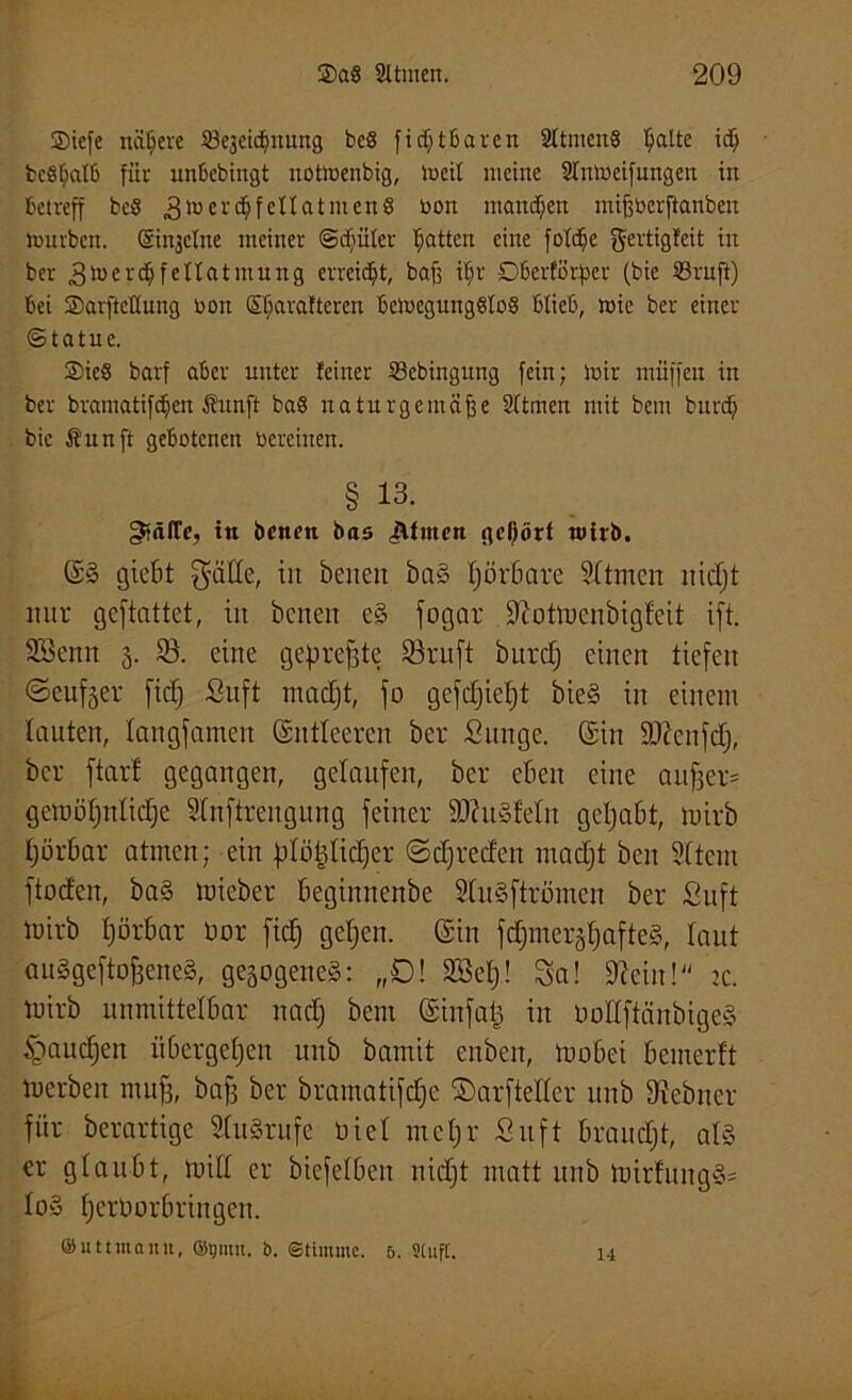 ®iefe nähere ö'ejeidjnung be8 fidjtbaren 2Itmen§ Tratte idj bcSf;aI6 für unbcbiitgt uotmenbig, meil meine Sfnmeifungen in betreff bcö ^merc&fellatmenS oon maitdjen mißberftanbert mürben, ©ujclne meiner ©cfyüler Ratten eine foldje fjertigbeit in ber .gmerdjfenatmung erreicht, baß iffr Dberförfjer (bie 23ruft) bei ®arftcKung bott (Sljaraftercn bcmegungSloS blieb, wie ber einer ©tatue. ®ie8 barf aber unter feiner 23ebingung fein; mir muffen in ber bramatifdjien Äunft ba8 naturgemäße Sltmen mit bem burd; bie Äitnft gebotenen bereiuen. § 13. gtnlTe, tn bcnen bas Jlfmcn gehört wirb. ©§ gießt $äde, in beiten ba§ Ijörbare Stirnen nidjt nur gcftattet, in beneit c§ fogar üftotmenbigfeit ift. SSenrt 3. 83. eine gepreßte 33ruft burdj einen tiefen (Seufzer fid) Suft madjt, fo gefdjieljt bie§ in einem lauten, langsamen ©ntleercn ber Sun ge. ©in üftcnfdj, ber ftarf gegangen, gelaufen, ber eben eine aufjer* gemöfjnlidje Slnftrengung feiner ÜDhtSMn gehabt, mirb Ijörbar atmen; ein plö^tic^er ©djreden madjt ben Sftem ftoden, ba§ mieber beginnenbe SluSftrömen ber Suft mirb fjörbar Dor fid) geljen. ©in fd;meräpafte§, laut auögeftofseneg, gesogeneg: „D! SBelj! Sa! 9?eiu! sc. mirb unmittelbar nadj bem ©infat) in üoÜftänbigeä §aud)en übergeben unb bamit enben, mobei bemerft mcrben mujj, bafs ber bramatifdje ©arftellcr unb 91ebitcr für berartige S(u§rufe Diel mcljr Suft braudjt, als er glaubt, mill er biefelben nidjt matt unb mirfitngg= lo§ fjerüorbringen. ©uttmann, ©tjimt. b. Stimme. 5. Stuft. 14