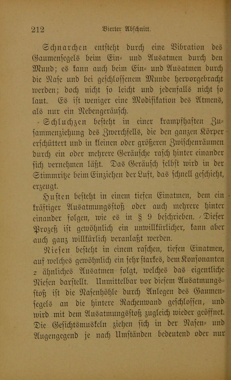 ©djnardjcn entfielt öurcf) eine 23t6ration be§ ©aumenfegelS beim (Sin- unb SCuSatnten burd) ben Sffunb; e§ faitn aud) beim ©in- unb 51u§atmen burdj bic SJtafc unb bei gefdjloffenem SDZunbe Ijeröorgebradjt merben; bodj nidjt jo leidjt unb jebenfatlö nidjt jo laut. (S§ ijt weniger eine ÜDlobififation be» Sltmenä, als nur ein Dtebengerciufd). • ©djludjgen beftetjt in einer Irantpffjaften $u= ' fammengieljung be§ ßmerdjfellS, bie ben gangen Körper ■ erfd)üttert unb in Keinen ober größeren ßwifdjcnräumen burd) ein ober mehrere ©eräufdje rajd) Ijinter cinanbcr jicf) üerneljmen liijjt. ®aö ©eräufd) jclbjt mirb in ber ©timmritje beim Singieljen berßuft, ba§ fdjneU gcjdjieljt, ergeugt. <guften bejtcl)t in einem tiefen Sinatmen, bem ein - fräftiger 2tu§atmung§ftof3 ober and) mehrere Ijinter einanber folgen, wie e§ in § 9 bcfdjriebcn. /©iefer sßrogejj ijt gcWöljnlidj ein unmillfürlidjer, fanu aber aud) gang willlürlid) oeranlajjt merben. liefen befteljt in einem rafdjen, tiefen Sinatmen, auf weldjeä gewöljnlidj ein fefjr jtarfeS, bemtonjonanten 2 äl)nlid)c§ 9(u§atmeu folgt, meldjeS baS eigentliche liefen barftellt. Unmittelbar Oor biefent SluSatmungS* ftofj ijt bie 9?afenl)öl)le burd) Anlegen be§ ©aunteiu jegelS an bie hintere 9iad)cnmanb gcjd)lojjen, unb mirb mit bem ÄatmungSftofj gugleid) mieber geöffnet. S)ic ©e[idjt3mu§feln giel)cu fid) in ber 9^ajen= unb Ülugengegenb je nad) Umjtänbcn bebeutenb ober nur