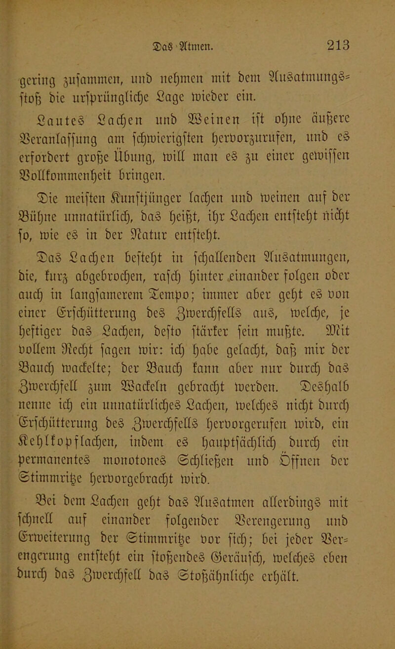 gering jufammen, unb nehmen mit bein 2tuSatmungS= floß bic ursprüngliche Sage mieber ein. SauteS Sadjeit unb Seinen ift o!)ne ändere Seranlaffung am fdjmierigften tjerborgurufen, unb cS erforbert grope Übung, tritt man eS 311 einer gemiffeit Sottfommcnheit bringen. 0)ie meiften ^unftjünger tacken unb tneinen auf ber Sü()ne unnatürlich, baS heißt, ipr Sachen entfteht rtiäjt fo, mie eS in ber üftatur entfteht. OaS Sachen beftept in fdjattenben SluSatrmtugen, bic, furj abgebrochen, rafd) hinter einanber folgen ober auch w langfamerem Oempo; immer aber geht eS üon einer (Srfdjütterung beS ßmerchfettS aitS, metdje, je heftiger baS Sachen, befto ftärfer fein mußte. SQcit Oottem Scd)t fagett mir: ich hn^e Qefacht, bafj mir ber Saud) madelte; ber Saud) bann aber nur bitrd) baS 3mcrd)fett 511m Sadetn gebrad)t loerbcn. ®eSfjalb nenne ich ein unnatürliches Sad)en, meldjeS nicht bitrd) (Srfchütterung beS 3ü)erchfet[§ herborgerufen loirb, ein Stehlfopfladjen, inbem eS hauhüä<hftd) burd) ein permanentes monotones ©dflieffeit unb Offnen ber ©timmriße herborge6racpt mirb. Sei bem Sad)en gcf)t baS 9fuSatmcn atterbingS mit fdjnctt auf einanber fotgenber Serengerung unb (Srmeiterung ber ©timmritje Oor fid); bei jeber Scr^ engcrung entfteht ein ftoßenbeS ©eräufdj, meldjeS eben burd) baS 3merd)fett baS ©tofjähnlidje erhält.