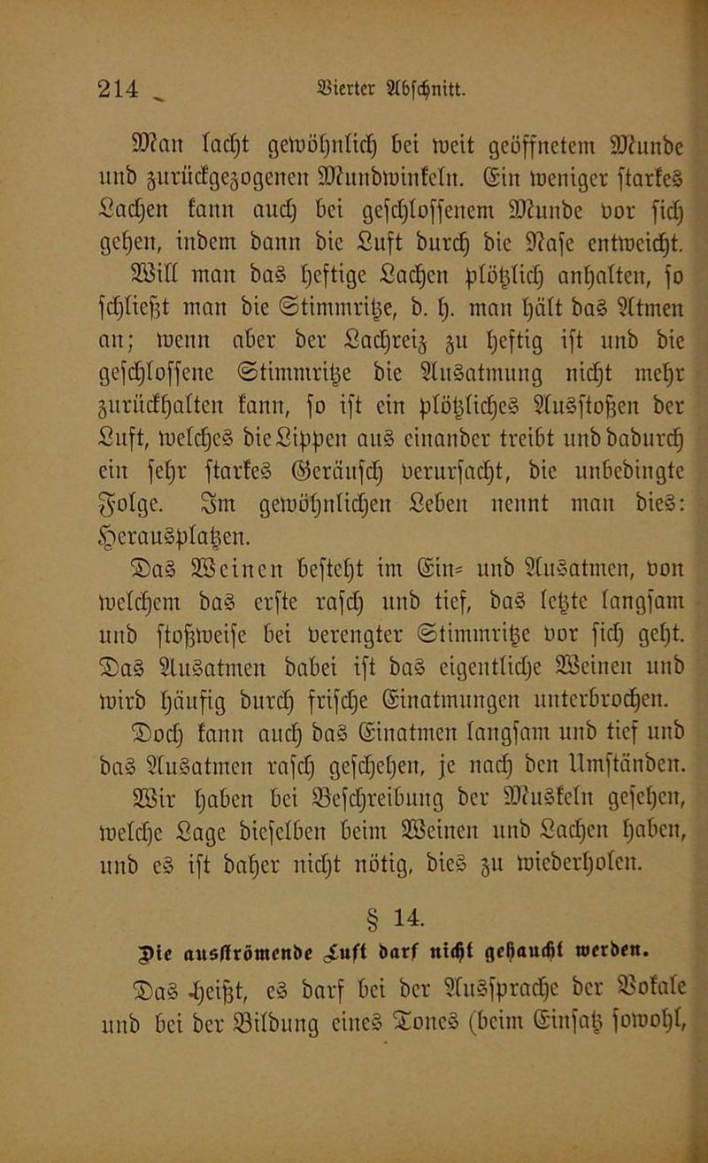 9ftan ladjt getoöpnücp bei mcit geöffnetem ÜQiunbe unb guriicfgegogcncn SKunbrninfeln. ©in meniger ftarfeS Sadjen fann auep bet gefdjloffenem SOhmbe oor fief) gepen, inbem bann bie Suft burep bic 9?afe entmeidjt. SiH man ba§ peftige Sachen plöt^Iicf; anpaften, fo fdjfiefjt man bie ©ttmmriije, b. 1). man pätt ba§ Zürnen an; trenn aber ber Sad)ret§ 31t peftig ift unb bie gefcploffene ©timmripe bie SluSatmung niept mepr jiirüdpaften bann, fo ift ein pföpficpeS 9Iu§ftofjen ber Suft, meldjeS bie Sippen an§ einanber treibt unbbaburep ein fepr ftarfeS ©cräitfdj öerurfaept, bie unbebingte $ofge. Sm getuöpnfidjen Sebeit nennt man bie§: §eran§plapen. 2)a§ 935 einen beftept im ©in- nnb SluSatmen, oon toefepem ba§ erfte rafd) nnb tief, ba§ letzte tangfam unb ftofjioeife bei Oerengter ©timmrifce Oor fidj gept. 2)a§ SluSatmen babei ift ba§ eigentliche Seinen unb tuirb häufig burep frifdje ©inatmungen unterbroepen. ©odj fann auch ©inatmen fangfam unb tief unb ba§ SfuSatmen rafd) gefcpepeit, je nad) ben Umftänben. Sir paben bei ©cfdjreibung ber 3J?u§fefn gefepen, lüelcpe Sage bicfclben beim Seinen unb Sacpen paben, unb e§ ift baper nidjt nötig, bie§ 51t toieberpolen. § 14. pie austfrömenbe cSuft barf nidft fleßamfit werben. S)a§ Reifet, e§ barf bei ber 5(uufprad)c ber SSofafe unb bei ber ©itbung eines £oitc§ (beim ©iufap fomopf,