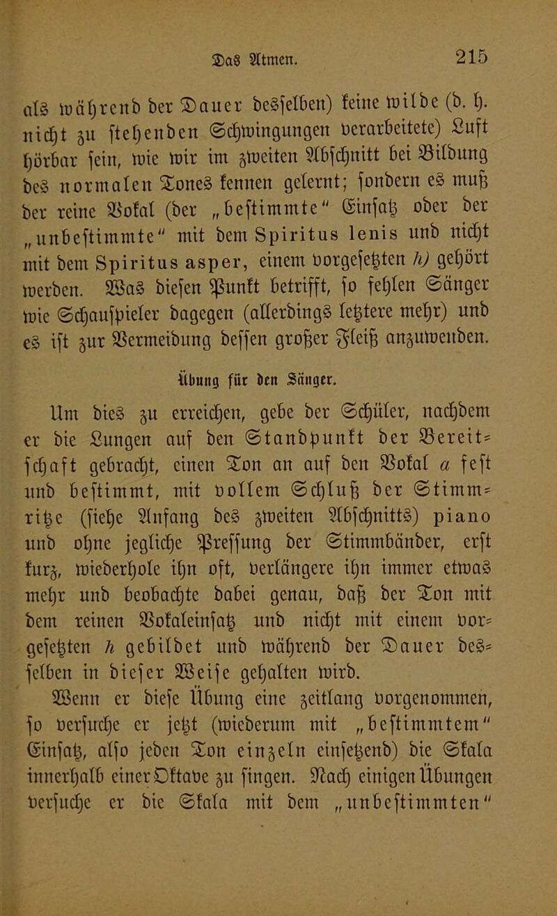 at§ iunf)i-cnb ber Sauer beweiben) feine toilbe (b. f). nicfjt 51t ffe f; e n b e n St$tt>ingungen verarbeitete) ßuft tjörbar fein, mic mir im feiten ?Xbfd;nitt bei öitbung beg normalen Soneg fennen gelernt; fonbern eg muff ber reine SBolat (ber „beftimmte ©infab ober ber „unbeftimmte mit bem Spiritus lenis unb nid)t mit bem Spiritus asper, einem Vorgefe|ten h) gehört »erben. 2Bag biefert fßunft betrifft, fo fehlen Sänger »ie Sdjaufpieter bagegen (atterbingg festere mehr) unb eg ift gur aSermeibung beffen großer gteiff an§umenben. Übung fiic Jen Säuger. Um bieg 5U erreichen, gebe ber Scpler, nadjbem er bie Sun gen auf ben Stanbpunft ber ^Bereit* fdjaft gebracht, einen Son an auf ben SSofat a feft unb beftimmt, mit Oottem Schluff ber Stimm* ri^e (fiefje Stnfang beg gm eiten Stbfdjnittg) piano unb otjne jegliche fßreffung ber Stimmbänber, erft fur§, mieberbote ifjn oft, Verlängere if)n immer etmag mehr unb beobachte babei genau, baff ber Son mit bem reinen SSofateinfab unb nid)t mit einem Vor* gefebten h gebitbet unb mät)renb ber Sauer beg* felben in biefer SSeife gehalten tvirb. ißSenn er biefe Übung eine geittang Vorgenommen, fo Verfuche er jebt (micberum mit „beftimmtem ©infab, atfo jebeit Son einzeln cinfebenb) bie Sfata innerhalb einer Sf'taVe 51t fingen. Stcad; einigen Übungen Verfudje er bie Sfata mit bem „ itnbeftimmten