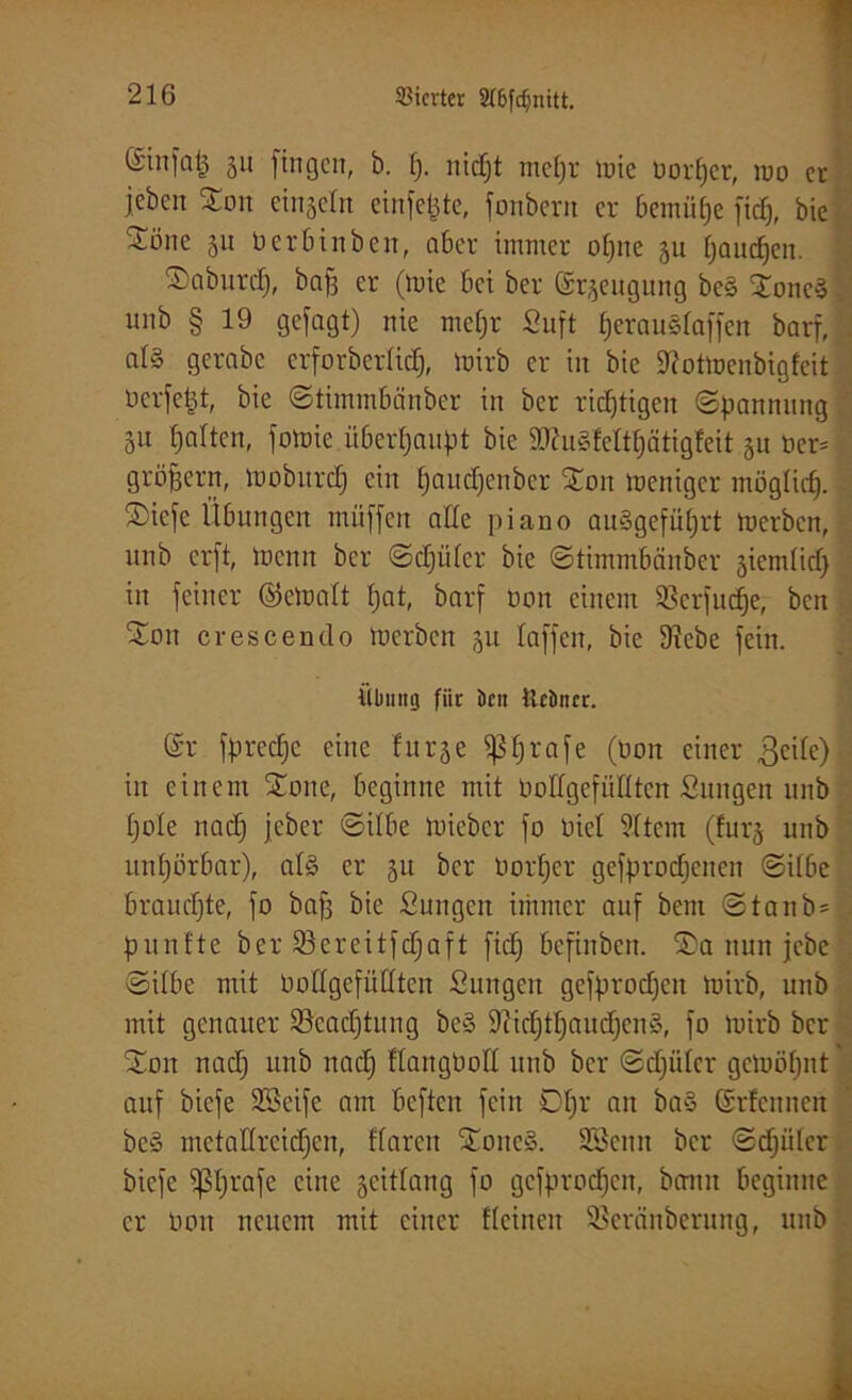 ©iitfat^ 51t fingen, b. fj. nidjt rneljr tüte uorfjcr, tuo er jeben %on einsein cinfetjte, fonbern er bemühe fief), bie ^Löne 51t ü er bin beit, aber immer oljne 511 fjaudjen. ©abnrdfj, baff er (tuie bei ber <£r*eugung be§ 2onc3 . unb § 19 gejagt) nie meljr Suft fjerauslaffen barf, j al§ gerabc erforbcrlid), tuirb er in bie S'lottuenbigfcit ücrfctjt, bie ©timmbänber in ber richtigen ©pannung 51t Ijalten, fotuie überhaupt bie ätfugleltljcitigfeit 5U üer= gröjjern, iuobitrcf) ein Ijaudjenber £on meniger möglich, ©iefe Übungen muffen alle piano amSgefüljrt tuerben, unb erft, lüenit ber ©djiiler bie ©timmbänber jicmlid) in feiner ©etualt f;at, barf Dem einem Sßerfudje, ben Sott crescendo tuerben 51t laffen, bie 9?ebe fein. Übung für öcn tlcöncr. (£r fprecfjc eine furje ^5f)rafe (Don einer geile) in einem £one, beginne mit üodgefüllten Sungen unb fjole nadj jeber ©ilbe tuieber fo Diel SItem (!ur§ unb unljürbar), al£ er 31t ber üorfjer gefprodjeitcn ©ilbe brauchte, fo bafs bie Sungett immer auf bent ©tanbsl punfte ber ißcrcitfdjaft fid) befiitbeit. £a nun jebe ©ilbe mit boÜgefüUten Sungcit gefprodjen tuirb, unb mit genauer Scadjtung be§ Siicljtljaudfcnä, fo tuirb ber SDm nadj unb ttadj KangOoll unb ber ©djiiler getuöljnt auf biefe SBeife am beften fein Oljr an ba§ Grlcuncn be§ metaHreidjen, flarctt £oitc§. SSeitn bei* ©djiiler biefe ^Ijrafc eine gcitlang fo gefprodjen, bann beginne er Don neuem mit einer Keinen Sßeränberung, unb