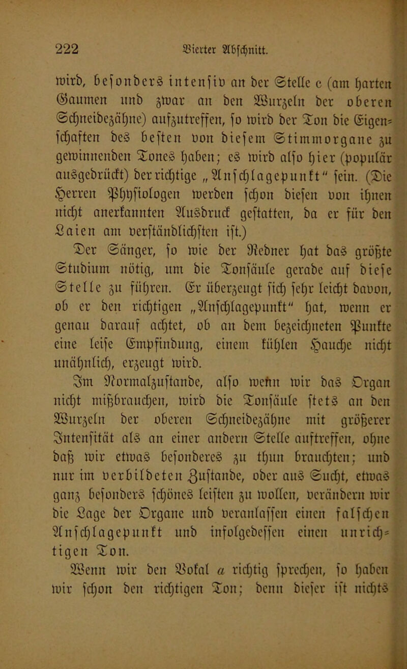 wirb, 6efonber§ intenfiü art ber ©teile c (am tjartcn ©aumen unb gtnar an ben Söur^eln ber oberen ©djneibcsäljnc) aufeutreffen, fo Wirb ber £on bie ©tgen- fdjaften bc§ beften Don biefem ©timmorgane ju gewinnenben £one§ tjaben; e§ wirb alfo fjier (populär auSgebrücft) ber richtige „Slnfdjlageßunft fein. ($ie sperren fßf)t)fiologen Werben fdjon biefen oon ifjnen nicljt anerfannten 2(uäbrnd geftatten, ba er für ben Saien am öerftänblidjften ift.) 2)er ©änger, fo wie ber fRebner t;at ba» größte ©tnbiurn nötig, um bie Xonfciule gerabe auf biefe ©teile 51t führen. (£r überzeugt fid; fef)r tcicfjt bauon, ob er ben richtigen „2lnfd)lagepunft f;at, wenn er genau barauf adjtet, ob an bem bejeidjiieten fünfte eine teife (Smßfinbung, einem füllen §audje nidjt unäfjnlid), erzeugt wirb. Sm ÜRormalguftanbe, alfo wefin Wir ba§ Organ niefjt mifjbraudjen, Wirb bie £onfciule ftetS an ben SBurjeln ber oberen ©djneibe^ätjne mit größerer Sntenfität als an einer anbern ©teile auftreffen, ofjne bafs wir etwas befonbereS ftu tfjuit brausten; unb nur im 0erbilbeten guftanbe, ober auS ©udjt, etwas gan§ befonberS fdjöneS leiften 51t wollen, üeränbern wir bie Sage ber Organe unb oeranlaffcn einen falfdjcn 21 nfdjlagepltnft unb infolgcbcffen einen uitrid)* tigen X011. SBenn Wir ben 2$ofal a ridjtig fpredjen, fo Ijabcit wir fdioit ben richtigen £011; beim biefer ift nichts
