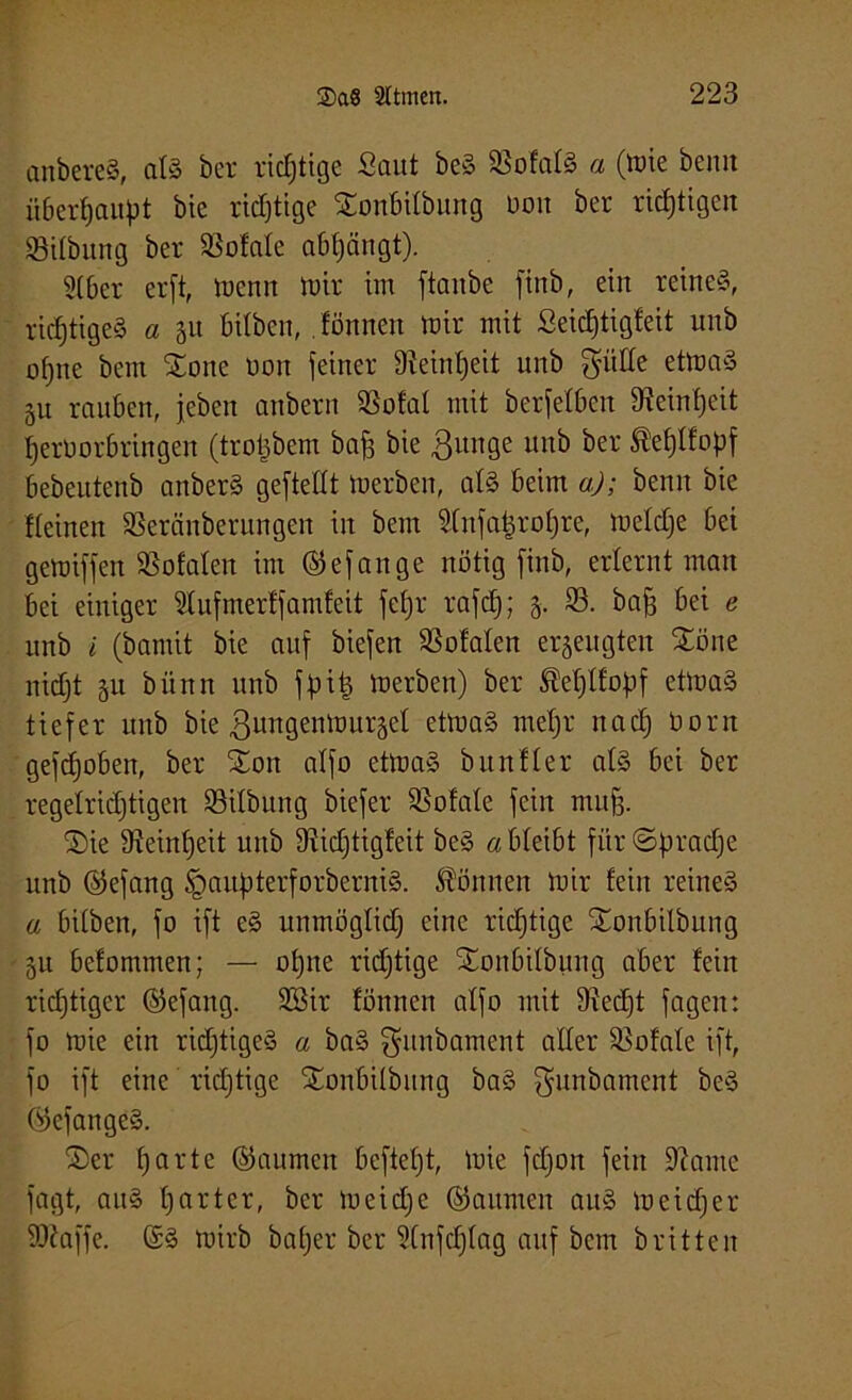 anbereS, alä ber richtige Saut be§ SSofalS a (tute beim überhaupt bie richtige Sonbifbung üon ber richtigen SSilbung ber totale abfjängt). 2(6er erft, menn U)ir im ftanbe finb, ein reine§, richtiges a 51t bifben, .fönnen mir mit Seidjtigfeit unb ofjne beut Sone non feiner 9?einf)eit unb $üöe etmaS gu rauben, jeben anbern SSofal mit berfefbcn 9?einf)eit iferüorbringen (trofcbem baff bie Bunge unb ber Äetjtfopf bebeutenb anber§ geftellt merben, af§ beim a); beim bie Keinen SSeränberungen in bem 9fnfa|rof)re, meldje bei gemiffen totalen im (Stefan ge nötig finb, erlernt man bei einiger 9fufmerffamfeit fefjr rafcf); 5. 93. baff bei e unb i (bamit bie auf biefen 93ofafen erzeugten Söne nidjt su bünn unb fpitj merben) ber ÄeljtfoJjf etmaS tiefer unb bie Bmtgenmurgef etmaS mefjr na cf) öont gefdfoben, ber Xon alfo etmaS b null er at§ bei ber regelridjtigen 93ifbung biefer SSofate fein muff. Sie dfeinlfeit unb 9?id)tigfeit be§ a bleibt für ©pradje unb ©efang §aitpterforberni§. können mir fein reine§ a bitben, fo ift e§ unmöglid) eine richtige Sonbilbung 51t befommen; — offne richtige Sonbifbung aber fein richtiger ©efang. 2Sir fönnen alfo mit 9?ed)t fagen: fo mie ein richtiges a ba§ $unbament aller 93ofale ift, fo ift eine richtige SEonbilbung ba§ gunbament be§ ©efangeS. Ser f) a r t e ©aumcn bcftefjt, mie fdjon fein fftante fagt, au§ ffarter, ber meidje ©aumeit au§ meiner iDfaffe. (£3 mirb bafjer ber SCnfd)fag auf bem brüten