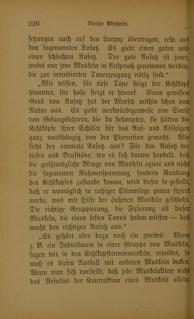 fepungen auep auf beit Sart)nj übertragen, refp. auf beit fogettannten 9lnfatj. giebt einen guten unb eilten fcplecpteit idnfap. Ser gute ^Cnfap ift jener, mobet nur jene 50tttSfcfn in üfnfprucp geitotnincit Inerben, bie §ur intenbierten Sonerjeugung nötig finb. „28ir tniffen, für tiefe Sone fteigt ber $eplfopf pinunter, für pope fteigt er pinauf. ©inen gemiffen Grab Don ülnfap pat ber äftenfcp mitpiit fcpou uoit 9?atur au§. ©3 giebt merfiuürbigcrtncife eine Sorte non GefangSleprern, bie ba bepaupteit, fie patten bie ®ept!öpfe iprer Scpülcr für ba§ 9luf= unb 5Ibfteigeit gan§ itnabpängig non ber ißponation getnaept. 3Sie fiept ber normale ülnfap au§? $ür beit 9(nfap ber tiefen unb Srufttöne, tno e§ fiep barum panbelt, bag bie gröjjtmögtjcpe 9J?enge öoit SJhtSfeln agiere unb niept bie fogenaitnte 9?apmenfpanmtng, fonbern 9iunbitng be§ $ep!fopfe§ juftanbe fomme, tnirb biefer fo gefteüt, bafj er tnomöglicp in rupiger Stimmlage genau fixiert inerbe, tua§ mit §ilfe ber äußeren 9Jht§!eIit gefepiept. Sie richtige Gruppierung, bie gijterung all biefer tOhiSfelit, bie einen feften SoiiuS pabcit ntüffen — baS maept ben rieptigert 9lnfap auS. „©§ gepört aber baju noep ein 5tncite§. SScnit 5. 93. ein Snbiötbuum iit einer Gruppe noit SDiuSfeln, fügen mir in beit ßeplfopfbinnenmuSfeln, ermübet, fo muff c§ biefen StuSfaH mit anberen ÜDhiSfeln bccfcit. Senn man fiep oorfteftt, bafi jebe 9ttu3felaftion niept ba§ Stefultat ber Äontrafttoit eines S0tu§fc03 allein,