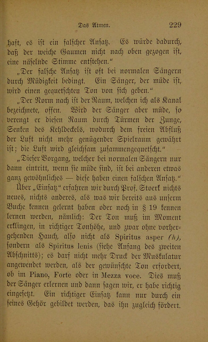Ijaft, eS ift ein falber Slnfafc. ©S luiirbe baburdj, baff ber meidjc ©aurnen nidjt nadj oben gezogen ift, eine näfelnbe (Stimme entfielen. „Ser falfdjc Slnfatj ift oft bei normalen (Sängern bitrcf) SO?übigfeit bebingt. (Sin Sänger, ber mübe ift, mirb einen gequetfdften Son üon fid) geben. „Ser üftorm nadj ift ber 9iaum, meldjen idj als föanal bejeidjnete, offen. SSirb ber Sänger aber mübe, fo Oerengt er biefen 9iaum bnrdj Siirmen ber gunge, Seiden beS Sleljlbedels, moburdj bem freien Slbfluff ber Saft nidjt metjr genügenber Spielraum gemäljrt ift; bic Suft mirb gleidjfam gufammengequetfcf)t. „Sicfer Vorgang, metdjer bei normalen Sängern nur bann eintritt, menn fie mübe finb, ift bei anberen etmaS gang gemöljnlidjeS — biefe fjaben einen falfdjen Slnfatj. Über „(Sinfatj erfahren mir bnrdj Sßrof. Stoer! nidjts neues, nidjts anbereS, als maS mir bereits aus unfenn 23udje fennen gelernt Ijaben ober nodj in § 19 tennen lernen merben, nämlidj: Ser Sott muff im SDcoment erflingen, in richtiger Sonljölje, unb gmar offne üorljer* geljenben §audj, alfo nidjt als Spiritus asper (h), fonbern als Spiritus lenis (fielje Einfang beS §meiten SlbfdfuittS); eS barf nidjt metjr Srud ber SDhiSfulatur angemenbet merben, als ber gcmiinfdjte Son erforbert, ob im Piano, Forte ober in Mezza voce. SieS muff ber Sänger erlernen unb bann fagen mir, er Ijabe ridjtig eingefept. ©in richtiger (Sinfatj fanit nur bnrdj ein feines ©eljör gebilbet merben, baS ifjn jugleidj förbert.
