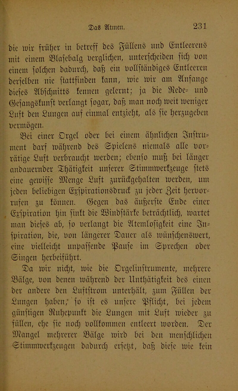 bic wir früher in betreff beS fütlenS unb (SntleerenS mit einem SBlafebalg Oerglidjen, unterfdjeiben fidj uon einem folgen baburd), baf3 ein OollftänbigeS (Sntleeren berfelben nie ftattfinben fantt, wie tüir am Anfänge biefeS HbfdjnittS lernten gelernt; ja bie Sieben unb ©efangSlunft Oerlangt fogar, bafj man nocJ) Weit weniger Snft ben Sangen auf einmal entfiel)!, als fie l)er§ugeben oermögen. 2ki einer Orgel ober bei einem äl)nlid)en Snftru* ment barf wätjrenb beS ©pielenS niemals alle 0or= rätige Suft Oerbraudjt Werben; ebenfo muff bei länger anbauernber Sljätigfeit itnferer ©timmwerf^euge ftetS eine gewiffe Stenge Snft jurüdge^alten Werben, um jeben beliebigen SjfpirattonSbrud §u jeber $eit fjerOow rufen 51t fönnen. ©egen baS äufjerfte (Snbe einer „ ©i'ffnration Ijin finit bie Söinbftärfe beträdjtlidj, Wartet man biefeS ab, fo oerlangt bie 51temlofigfeit eine Sn= fpiration, bie, üoit längerer Sauer als wünschenswert, eine oielleidjt uitpaffenbe Sßaufe im ©predjen ober ©ingen Ijerbeifüfjrt. Sa wir nid)t, wie bie Orgelinftrumente, mehrere 93älge, Oon berten wätjrenb ber llntljätigleit beS einen ber anbere ben Suftftrom unterhält, 511m füllen ber Snngcn ljabcn,' fo ift eS unfere ^flidjt, bet jebem künftigen Siuljepnnft bie Sungen mit Suft wieber 51t füllen, ehe fie noch üollfommen entleert worben. Ser Mangel mehrerer 23älgc wirb bei beit menfdjlidjcit ©timmwerfgeugen baburd) erfctU, baff biefe wie feilt