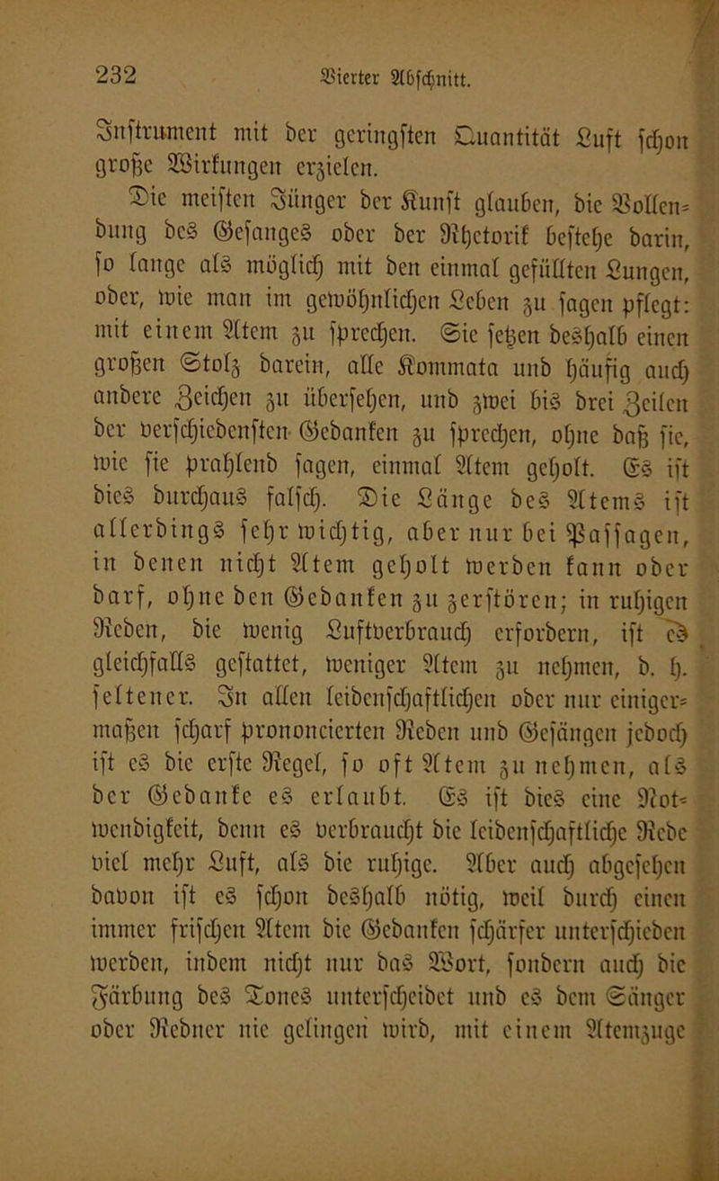 Snfirument mit ber geringen Quantität Suft jdjon große Söirfungen erzielen. Qic meiften Siinger ber Äunft glauben, bic Men- bung bcS ©efangcS ober ber Sthctorif Oeftef;e barin, \o fange als mögfief; mit beit einmal gefüllten Sungen, ober, mie man im gelüöfjnfidjen Scbcn 31t jagen pftegt: mit einem Sltem 31t jprecfjen. ©ic fefjen beShafb einen großen @tof3 barein, affe Kommata unb fjäufig and) anbere ßcidjen 31t iiberfefjcn, unb gtuei bis brei Reifen ber üerfdjiebenfteit ©ebanfen 311 fpreetjen, ohne baß fic, mie fie pra^tenb jagen, einmal Sftem geholt. @S ift bic§ burdjauS faffd). ©ie Sänge beS SttemS ift afferbingS fefjr midjtig, aber nur bei Sßaffagen, in benen nicht Sftem getjblt merben fann ober barf, of)nc beit ©ebanfen 31t serftören; in ruhigen Stehen, bie toenig SuftUerbraud) erfordern, ift eS t gleichfalls geftattet, loeniger Sttem 31t nehmen, b. ß. feit euer. Sn affen feibenfdjaftfidfjen ober nur einiger- maßen fdjarf prononcierten Stehen unb ©ejängen jebod) ift eS bic erfte Stegei, fo oft Sftem 311 nehmen, afS ber ©ebanfe eS erlaubt. ©S ift bieS eine Stot* toenbigfeit, beim eS öerbraudjt bie feibcnfcfjaftfiche Stebc öicf mehr Suft, afS bie ruhige. Sfbcr aud) abgefehen baüoit ift eS fdjoit bcSfjafb nötig, mcif bitrd) einen immer frifdjeit Sttem bie ©ebanfen fdfärfer unterfeffieben merben, inbem nicht nur baS SBort, fonbern and) bic Färbung beS XoncS uitterfdjeibet unb cS bem «Sänger ober Stebner nie gefiitgeii mirb, mit einem Sftemsuge