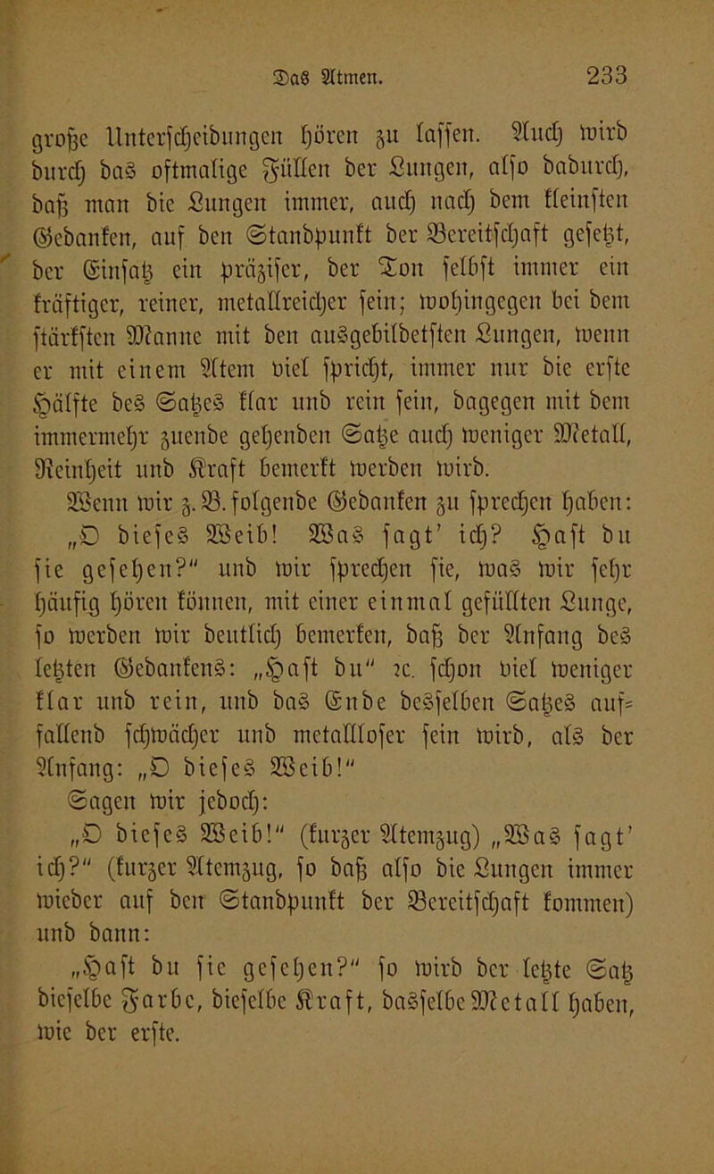 grofac ilntcrfc£)etbiingen t)ören 51t taffen. 3ludj tuirb burdj ba§ oftmalige gälten ber Suttgen, atfo baburct), baff man bie Sangen immer, and) nad) bem fteinftcn ©ebanfen, auf beit ©tanbfmnft ber 93ereitfd)aft gefegt, ber ©ittfat) ein prägifer, ber £oit fetbft immer ein fräftigcr, reiner, metattrcidjer fein; mobingegeit bei bem ftärfftcn iO?anne mit ben auSgebilbetftcn Sangen, toenn er mit einem Sttem biet fpricfjt, immer nur bie erfte <gätfte be§ ©atjcS ttar unb rein fein, bagegen mit bem immermetjr guenbe getjenbcn ©atje and) meiliger IDcetatt, 9?einl)eit unb ®raft bemerft merbett tuirb. SBenn mir g. 93. folgenbe ©ebanfen git fprecfjen fjaben: „0 biefc§ 9Seib! 2öa§ fagt’ id)? tpaft bit fie gefefjen? unb mir fpredjeit fie, ma§ mir fef)r tjäufig f)ören fönnen, mit einer einmal gefüllten Sange, fo merbeit mir benttid) bemerfen, baf3 ber Anfang bc§ testen ©ebanfenS: „§aft btt tc. fd)oit biet meniger ttar unb rein, unb ba§ (Snbe beSfetben @at)e§ auf= fattenb fdjmiidjer unb metatttofer fein mirb, at§ ber Stnfang: „0 biefe-S SBeib! ©agen mir jcbod): „0 biefe§ 2öcib! (furger Sttemgug) „9Sa§ fagt’ id)? (furger Sttemgug, fo baff atfo bie Sungcn immer miebcr auf ben ©tanbpunft ber 53ercitfd)aft fommen) unb bann: „§aft bu fie gefefjen? fo mirb ber letzte ©at) bicfetbc garbc, bicfctbc $raft, baSfetbeSOZctatt t)abeit, mie ber erfte.