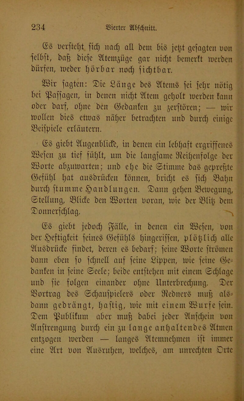 @3 dcrfteljt fid) lind) all bem 6i§ jept gesagten oott ■felbft, baß biefe Sttcmgüge gar nicßt bemerft Serben biirfen, lieber hörbar noch fidjtbar. 2öir jagten: ©ie Sänge be§ 2ltem§ fei feßr nötig bei sßaffagcn, in bcncit itidft 3ltem geholt tuerben tarnt ober barf, oljnc ben ©ebanfen 511 gerftören; — toir Sollen bie§ etluaS näher betradjten unb burdj einige 93eifpiele erläutern. (£§ giebt Slugenbticfe, in betten ein lebhaft ergriffenes SSejen 51t tief fühlt, um bie langjame Reihenfolge ber Söortc ab^uluartcn; unb eI) e bie (Stimme ba§ gepreßte ©efiihl tjat auSbrüd'en fünnett, bridjt e§ fid) 93al;n burch ftutnme § an b tun gen. ©attn gehen Setuegung, Stellung, 23lide ben SSorten doran, tote ber 53lit} bem ©onuerjchlag. ^ giebt jebodj $älle, in betten ein SSefen, don ber §eftigfeit feines ©efül)l§ h^nScrM1en' plöplidj alle ?lu§briide finbet, bereu e§ bebarf; feilte Söortc ftrömett bann eben fo fdptcll auf feine Sippen, tuie feine ©c= bauten itt feine Seele; beibe entfteheit mit einem Schlage unb fie folgen einanber ohne Unterbrechung, ©er ÜBortrag be3 SdjaitjpiclerS ober Rebtter« muß al»= bann gebrängt, I;erftig, tuie mit einem SBurfe fein, ©cm ^ublifum aber muß babei jeber Slnfdjcin don Unftrengütig bnrd) citt 51t lauge an^attenbeS Sltmctt entzogen toerben — langes Sltcmitehnien ift immer eine 2lrt don SfuSruhcit, tuclchcS, am unrcdjteit Orte