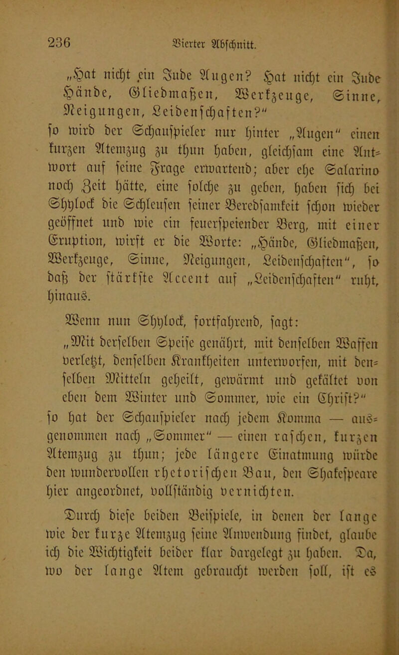 „§at nicf;t ein Sube Sfugen? §at nic£)t ein Sube §änbe, ©fiebmaffen, Sßerfgeuge, «Sinne, Steigungen, Scibcnfdjaftcn? fo Wirb bei- Scfjaufpiefer nur fjinter „Singen einen htrsen SUemgug 51t tfjun fjaben, gfeidjfam eine Stnt- luort auf feine grage erWartenb; aber e()e Safarino nocf) 3eit Ijätte, eine fofdje git geben, fjaben fid) bei SI)t)Iod bie Sd)feufen feiner Serebfandcit fdjon wicber geöffnet unb tnie ein feuerfpeienber 93erg, mit einer (Eruption, wirft er bie SSorte: „£änbe, ©fiebmafjen, SBerfgeuge, Sinne, Steigungen, Seibenfdjaften, fo baf) bcr ftärffte Sfccent auf „Seibenfdjaften ruf)t, IjinauS. SSenu nun Sfjljfocf, fortfafjrenb, fagt: „SJiit bcrfelbeit Steife genährt, mit benfelben SSaffen berfeijt, benfelben Äranfljeiten unterworfen, mit bcn= fclbeit SJiittefn gefjeift, gewärmt unb gefaltet non eben bcm SSinter unb Sommer, wie ein ßfjrift? fo f)at bcr Sdjaitfpiefer nadj jebem Nomina — au3* genommen nad) „Sommer — einen rafdjcn, furgen SItemgug 51t tfjun; jcbc längere (Einatmung würbe ben Wunbcröolfcu rfjctorifdjeu 93an, beit Sfjafcfjieare fjier angcorbnct, boffftäitbig ocrnidjten. ©urd) bicfc bcibcit 93eifpicfe, in bcncn bcr fange wie ber furgc Sftemgug feine Sfuwcnbnug finbct, glaube id) bie Söidjtigfeit bcibcr ffar bargefegt 31t fjaben. ®a, Wo bcr fange Sftcm gebraucht werben foff, ift c»