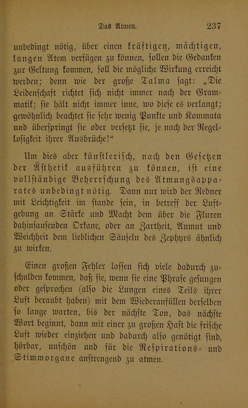 nnbebingt nötig, über einen fräftigen, mächtigen, langen Sttem üerfügen §u fönnen, füllen öie ©ebaiden §nr ©eltnng lonnncn, füll bie mögliche 3Sirfung erreicht tuerben; beim mie ber grofse Stahna fagt: „Sie Seibenfdjaft richtet fid) nidjt immer nad) ber ©ram= matif; fie Ijält nid)t immer inne, mo biefe e§ üerlangt; gemöljnlid) beadjtet fie feljr menig Sßitnfte nnb Kommata unb überfßringt fie ober üerfetd fie, je nad) ber Dlegeh lofigfeit ifjrer 2tu§brüd)e! Um bie§ aber fünftlerifd), nadj ben ©efetjen ber Stftljetil auSfüfyreit §u fönnen, ift eine nollftänbige SBeljerrfdjung be§ 21tmung§af>f)a = rate§ unbebingt nötig, ©ann nur mirb ber 91ebner mit Seidjtigfeit im ftanbe fein, in betreff ber Su ft* gebung an ©tärle unb Sftadjt bem über bie gluren bat)infaufenben Drfane, ober an ßartfjeit, Slnmut unb 2Beicf)l)eit bem lieblichen ©äufeln beS gefdjtjrS üfjnlid) §u mirfen. einen grofsen gefjler laffen fiel; öiele babitrd) §u= fdjutben fommen, baff fie, menn fie eine Strafe gefungen ober getyrodjen (alfo bie Sungen eine§ $eil§ ilj'rer Suft beraubt Ijaben) mit bem SBieberanfüden berfelben fo lange tnarten, bi§ ber nädrfte Xon, ba§ nädjfte Sßort beginnt, bann mit einer 51t grofjen §aft bie frifdje Suft mieber ein§ief)en unb baburd) alfo genötigt finb, hörbar, unfdjön unb für bie 9teffnration§* unb ©timmorgaite anftrengenb §u atmen.