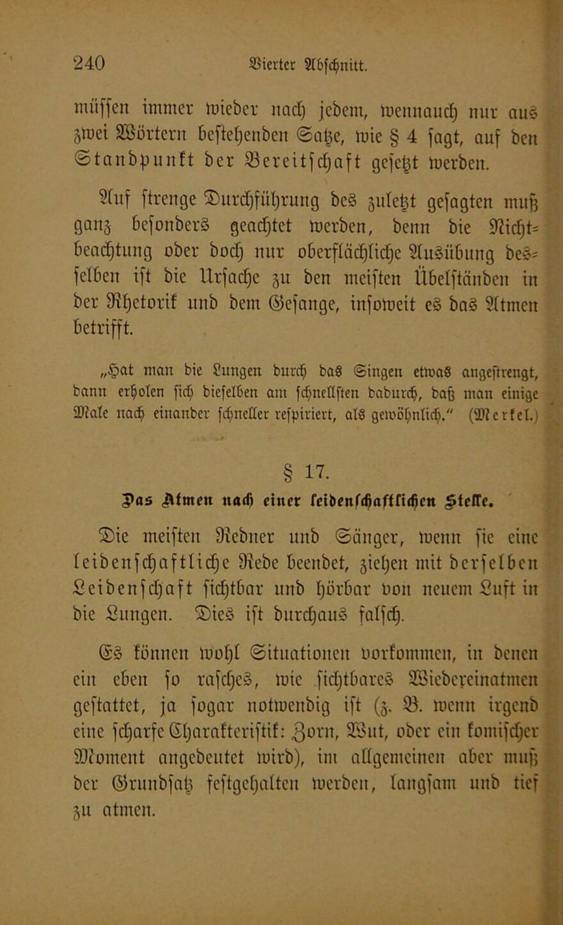 muffen immer mieber uad) jebem, mctuiaud) nur aus 5mei SSSörtern beftetjenben Satje, mie § 4 fogt, auf ben Stanbpunft ber 23ereitfd]aft gefeilt toerben. Stuf ftrenge ©urdjfüljrung bc§ jidetjt gefaßten muß ganj befonberS geadjtet toerben, benn bie 9^icT;t= beadjtung ober bodj nur oberflädjttdje Ausübung be§= felbett ift bie TIrfadje 51t ben mciften Übelftänben in ber Difjetorif itnb bem ©efattge, infotoeit e§ ba§ Sttmcn betrifft. „£>at man bie Sungen burrfj baS (Singen ettnaS angeftrengt, bann erboten fidj biefelßert am fdjneßften baburefj, bafe man einige ÜÖJate nadj einanber [cf^neCter refpiriert, als gemoljnlidj. (SRcrfel.i § 17. 5>as Jlfmen ttaef) einer feibenf^aftfi^en Stelle. ©ie meiften Diebiter unb Sänger, meint fie eine Ieibenfd;aftlicf)e Diebe beenbet, giefjett mit bcrfelbcit Seibenfdjaft fidjtbar unb Ijörbar 001t neuem Suft in bie Sungen. SieS ift burcfjauS falfcf). fönnen motjt Situationen oorfommen, in bcncit ein eben fo rafcfje§, mie fidjtbareä SSiebcreinatmcn geftattet, ja fogar notmenbig ift (5. 53. meint irgenb eine fdjarfe Sljarafteriftif: ßont, SSut, ober ein fomifdjer SJioment angebeutet mirb), im allgemeinen aber muß ber ©runbfab feftgefjatten lucrbcn, langfant unb tief 51t atmen.