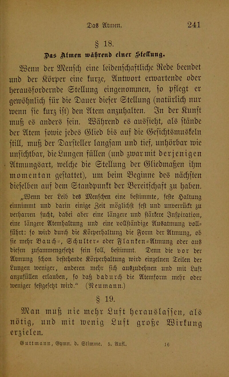 § 13- g><t$ «Äfrnctt tuäfjrenb einer ^felTung. SSenn ber äftenfd) eine leibenfdjaftlicpe Siebe ßeenbet unb ber ^Borper eine furje, Slntmort ermartenbe ober perauSforbernbe «Stellung eingenommen, jo pflegt er getoöpnlid) für bie ©auer biefer (Stellung (natürlich nur menn fie furj ift) beit Sltem anjupalten. Sn ber fiunft muf3 e§ attberS fein. SBäprenb e§ auäfiept, als ftänbe ber Sltem fomie jebe§ ©lieb ßi§ auf bie ©eficptSmuSfeln füll, muf3 ber ©arfteKer langfam unb tief, unpörßar mie unficptßar, bie Sun gen füllen (unb gtoarmit berjenigen SltmungSart, toelcpe bie (Stellung ber ©liebmafjen ipnt momentan geftattet), um Beim beginne be§ nädjftert biefelßen auf bem Stanbpunlt ber Sereitfdjaft §u paßen. „2Benn ber Seib be§ Sltenfchen eine beftimmte, fefte Haltung einnimmt unb barin einige 3eü mögtiepft feft unb unberrüdt 3U beharren fudjt, babei aber eine tangere unb [tariere Snfpiration, eine längere Sltem^attung unb eine boüftänbige StuSatmung bo!t= fü^rt; [0 toirb burdj bie Körperhaltung bie gorm ber Sttmung, ob [ie mepr 93auch = , @dputter= ober glanlen = 2ttmung ober au§ biefen 3u[ammengefe^t fein fott, beftimmt. ©enn bie bor ber Sttmung [<hon beftehenbe Körperhaltung loirb ein3etnen ©eiten ber Jungen Weniger, anberen mehr [ich auSjubehnen unb mit Juft an3ufütten ertauben, fo baß baburdj bie Sttemform mehr ober Weniger feftgefefet tbirb. (Reumann.) § 19. üftan muf nie mepr Suft perauSlaffen, als nötig, unb mit toenig Suft grofje SSirhtng erzielen. ®utt mann, ©put. b. (Stimme. 5. Stuft. 16