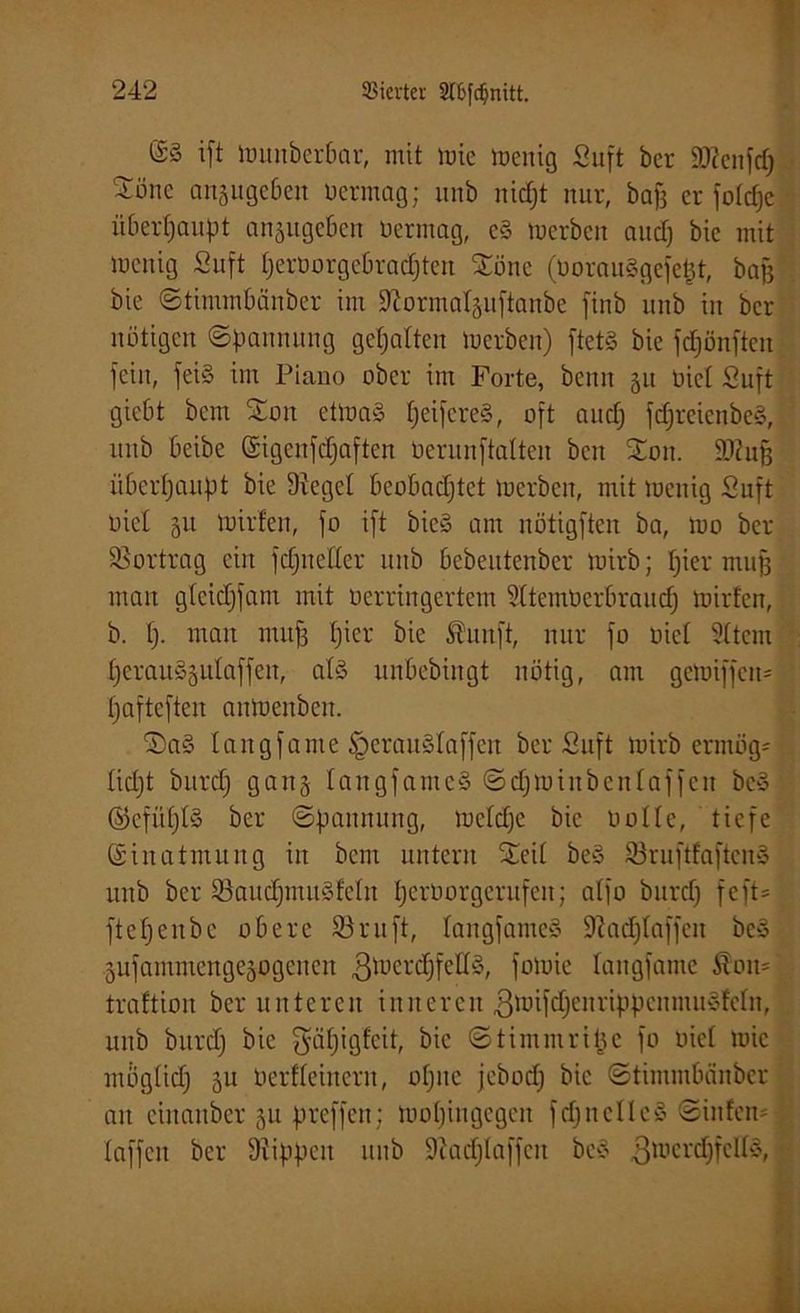 (£§ ift Wunbcrbar, mit wie toenig Suft bcr äflcnfdj Söne anjuge6eit üermag; ltnb nicht nur, baf3 er fotdfej überhaupt anjugeben üermag, eS tuerbcn and) bic mit wenig Suft tjerüorgcbradjten Sötte (üorauSgefept, baff bie Stimmbänbcr int Sftormatpftanbe finb unb in bcr nötigen (Spannung gehalten Werben) ftetS bie fdjönfteit fein, feiS im Piano ober int Forte, bcnn §u üiel Suft gicbt bcm Soit etwas Reiferes, oft audj fdjreienbeS, unb beibe Sigenfdfaften üerunftalten beit Sott. SDiujj überhaupt bie Siegel beobachtet werben, mit toenig Suft üiel p Wirten, fo ift bieg am nötigften ba, wo ber SSortrag ein fdjitettcr unb bebeutenber wirb; hier muff man gteidjfant mit üerringertem Sttcmüerbraud; wirten, b. I). man muff tjier bie Äunft, nur fo üict Sttcm IjerauSptaffen, als unbebtngt nötig, am gewiffen- tjaftcften anWenbett. SaS taitgfame §erauStaffen ber Suft wirb ermög- ficht bitrch galt 5 fattgfameS Sdjiuiit beit taffen bcS ©efüfjtS ber Spannung, lüctdjc bic Holte, tiefe Einatmung in bcm untern Seit beS SruftfaftenS unb bcr SöaudjmuSfeln tjerüorgerufeit; atfo bitrch feft= ftcfjcnbc obere SSruft, tangfameS 9iadjtaffcn be» pfammengepgeiten ßwerdffettS, fowie tangfame Slon=' traftion ber unteren inneren gwifdfenrippenmuSfetn, unb bitrch SütPQfcit, bie Stimntrifje fo üict tuic mogtid) p üerfteincrit, offne jcbodj bic Stimntbänber an ciitaitber ju preffctt: wohingegen fdjnelleS Sinfen= [i taffen bcr Siippcit unb Scadjtaffeit beS ßiucrdjfeltS,