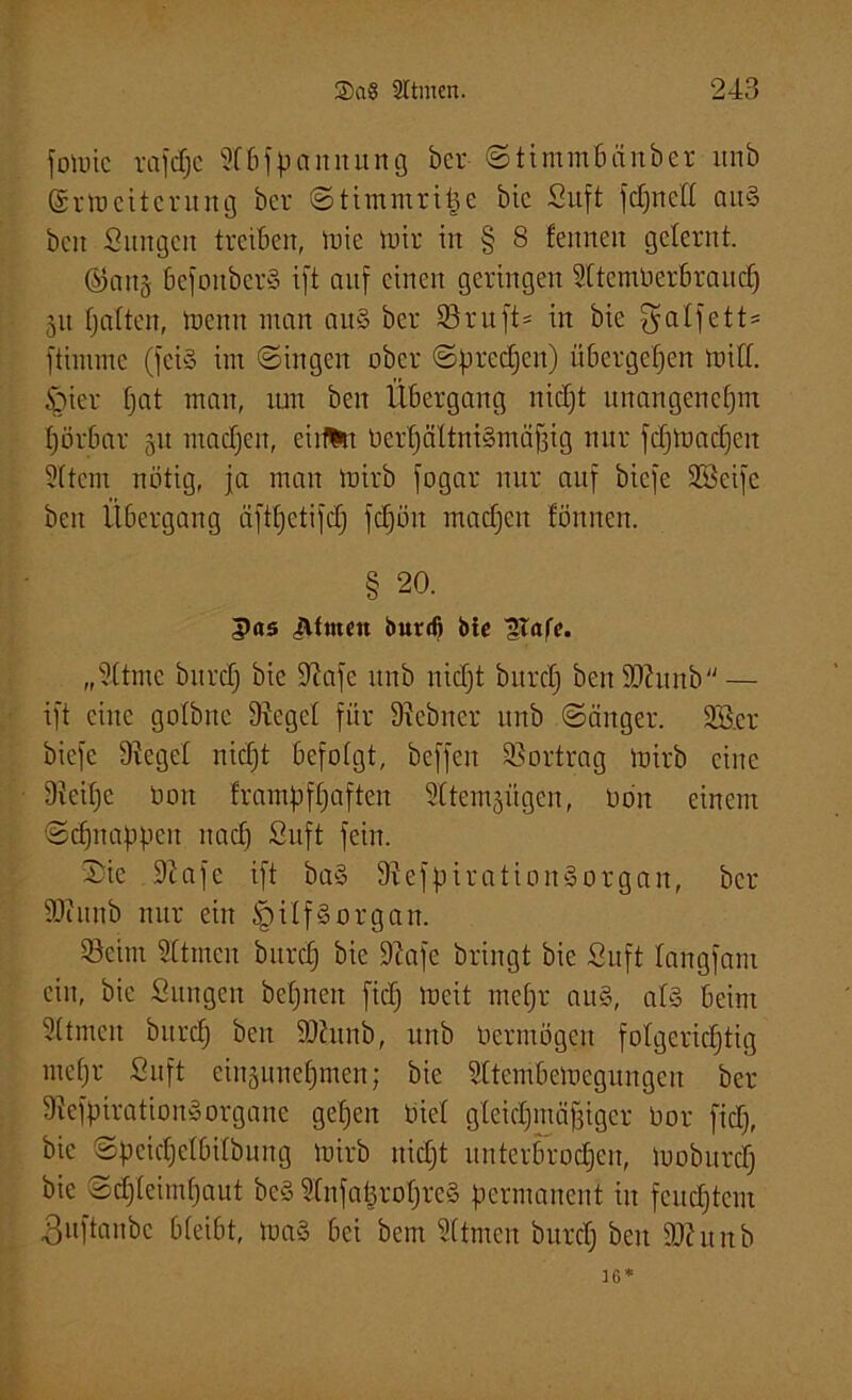 fomic rafdjc Sfbfpaitnurtg bcr Stimmbänber itnb ©rmcitcntng bcr «Stimmritze bic Suft fdjnell au§ beit Sungen treiben, mie mir in § 8 feinten gelernt. ©an^ bcfoitberS ift auf einen geringen Sltcmüerbraud) 51t fjaften, menn man au§ ber 33 rtt ft= in bie galfett* ftimme (feiS im Singen ober Sprechen) übergehen rnitl. §ier fjat man, tun beit Übergang nidjt unangenehm fjörbar 51t machen, eiifHt berfjältnigmäfjig nur fdjmadjcit Sltcin nötig, ja man mirb fogar nur auf biefe 3öeife beit Übergang äftljctifdj fdjöit machen fönnen. § 20. 5as Jlftnen butd) bte „Sltmc bttrdj bie iftafe itnb nidjt bttrclj benSftunb— ift eine gofbne Siegel für Siebner itnb Sänger, 3ö.er biefe Siegel nidjt befolgt, beffeit 33ortrag mirb eilte Sicifjc bott frambfljafteit Sftem^iigen, bdit einem Sdjitahpcit nadj Suft fein. Sie Siafc ift baS Siefpiratioitäorgait, bcr SJiuttb nur ein §tlf§organ. 33eitn SÜtneit bttrdj bic Siafc bringt bie Suft fangfant ein, bie Sungen befjnett fidj meit metjr au§, al§ beim Sttmeit bitrdj beit SJittnb, itnb bermögen folgerichtig mehr Suft einaunehmett; bie Sltcmbemcgungcn ber SiefgiratioitiSorgaite gehen biel gleichmäßiger bor fidj, bic Spcidjelbilbung mirb nidjt unterbrochen, mobttrdj bie Schleimhaut beS 3tiifal3roljre§ permanent in feuchtem 3uftaubc bleibt, maä bei bem Sltmen burdj beit SJht itb 16*